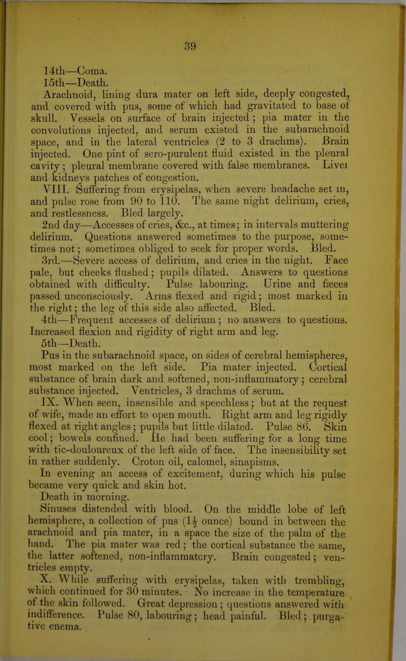 14th—Coma. 15th—Death. Arachnoid, lining dura mater on left side, deeply congested, and covered with pus, some of which had gravitated to base of skull. Vessels on surface of brain injected ; pia mater in the convolutions injected, and serum existed in the subarachnoid space, and in the lateral ventricles (2 to 3 drachms). Brain injected. One pint of sero-purulent fluid existed in the pleural cavity; pleural membrane covered with false membranes. Livei and kidneys patches of congestion. VIII. Sufiering from erysipelas, when severe headache set m, and pulse rose from 90 to 110. The same night delirium, cries, and restlessness. Bled largely. 2nd day—Accesses of cries, &c., at times; in intervals muttering delirium. Questions answered sometimes to the purpose, some- times not; sometimes obliged to seek for proper words. Bled. 3rd.—Severe access of delirium, and cries in the night. Face pale, but cheeks flushed; pupils dilated. Answers to questions obtained with difficulty. Pulse labouring. Urine and faeces passed unconsciously. Arms flexed and rigid; most marked in the right; the leg of this side also aficcted. Bled. 4th—Frequent accesses of delirium; no answers to questions. Increased flexion and rigidity of right arm and leg. 5th—Death. Pus in the subarachnoid space, on sides of cerebral hemispheres, most marked on the left side. Pia mater injected. Cortical substance of brain dark and softened, non-inflammatory; cerebral substance injected. Ventricles, 3 drachms of serum. IX. When seen, insensible and speechless; but at the request of wife, made an effort to open mouth. Right arm and leg rigidly flexed at right angles ; pupils but little dilated. Pulse 86. Skin cool; bowels confined. He had been suffering for a long time with tic-douloureux of the left side of face. The insensibility set in rather suddenly. Croton oil, calomel, sinapisms. In evening an access of excitement, during which his pulse became very quick and skin hot. Death in morning. Sinuses distended with blood. On the middle lobe of left hemisphere, a collection of pus (1^ ounce) bound in between the arachnoid and pia mater, in a space the size of the palm of the hand. The pia mater was red; the cortical substance the same, the latter softened, non-inflammatory. Brain congested; ven- tricles empty. X. Wliile suffering with erysipelas, taken with trembling, which continued for 30 minutes. No increase in the temperature of the skin followed. Great depression ; questions answered with indifference. Pulse 80, labouring; head painful. Bled; purga- tive enema.