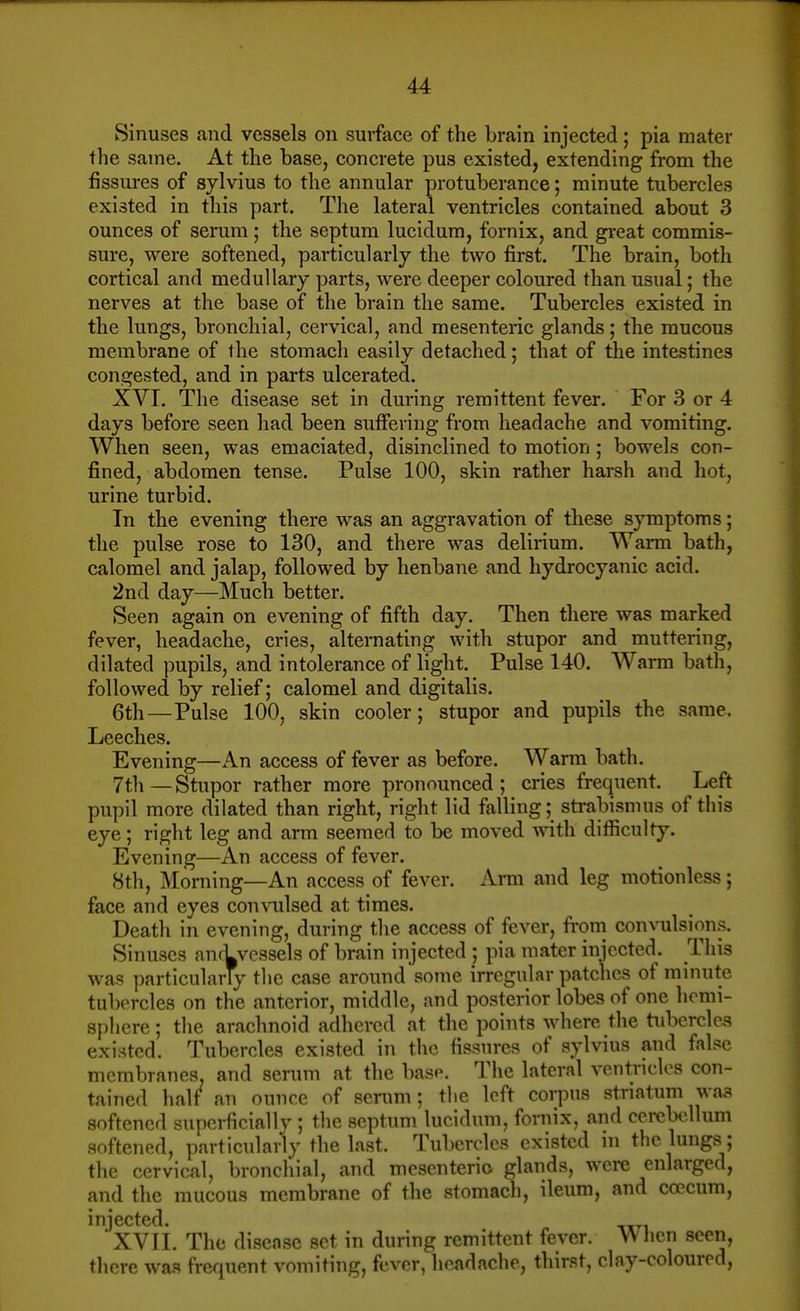 Sinuses and vessels on surface of the brain injected; pia mater the same. At the base, concrete pus existed, extending from the fissm-es of sylvius to the annular protuberance; minute tubercles existed in this part. The lateral ventricles contained about 3 ounces of serum; the septum lucidum, fornix, and great commis- sure, were softened, particularly the two first. The brain, both cortical and medullary parts, were deeper coloured than usual; the nerves at the base of the brain the same. Tubercles existed in the lungs, bronchial, cervical, and mesenteric glands; the mucous membrane of ihe stomach easily detached; that of the intestines congested, and in parts ulcerated. XVI. The disease set in during remittent fever. For 3 or 4 days before seen had been suffering from headache and vomiting. When seen, was emaciated, disinclined to motion ; bowels con- fined, abdomen tense. Pulse 100, skin rather harsh and hot, urine turbid. In the evening there was an aggravation of these symptoms; the pulse rose to 130, and there was delirium. Warm bath, calomel and jalap, followed by henbane and hydrocyanic acid. 2nd day—Much better. Seen again on evening of fifth day. Then there was marked fever, headache, cries, alternating with stupor and muttering, dilated pupils, and intolerance of light. Pulse 140. Warm bath, followed by relief; calomel and digitalis. 6th—Pulse 100, skin cooler; stupor and pupils the same. Leeches. Evening—An access of fever as before. Warm bath. 7th — Stupor rather more pronounced ; cries frequent. Left pu])il more dilated than right, right lid falling; strabismus of tliis eye; right leg and arm seemed to be moved with, difficulty. Evening—An access of fever. 8th, Morning—An access of fever. Arm and leg motionless; face and eyes convulsed at times. Death in evening, during the access of fever, fi'om convulsion.s. Sinuses anrLvessels of brain injected ; pia mater injected. This was particularly the case around sotne irregular patches of minute tubercles on the anterior, middle, and posterior lobes of one hemi- sphere ; the arachnoid adhered at the points where the tubercles existed. Tubercles existed in the fissures of sylvius and false membranes, and serum at the base. The lateral ventricles con- tained half^ an ounce of serum; the left corpus striatum was softened superficially ; the septum lucidum, fornix, and cerebellum softened, particulariy the last. Tubercles existed in the lungs; the cervical, broncliial, and mesenteric glands, were enlarged, and the mucous membrane of the stomach, ileum, and coecum, injected. XVIL The discnse set in during remittent fever. Wiien seen, tliere was frequent vomiting, fever, headache, thirst, clay-cnlourod.