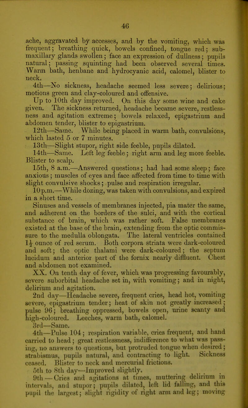 ache, aggravated by accesses, and by the vomiting, which was frequent; breathing quick, bowels confined, tongue red; sub- maxillary glands swollen; face an expression of dullness; pupils natural; passing squinting had been observed several times. Warm bath, henbane and hydrocyanic acid, calomel, blister to neck. 4th—No sickness, headache seemed less severe; delirious; motions green and clay-coloured and oflfensive. Up to 10th day improved. On this day some wine and cake given. The sickness returned, headache became severe, restless- ness and agitation extreme; bowels relaxed, epigastrium and abdomen tender, blister to epigastrium. 12th—Same. While being placed in warm bath, convulsions, which lasted 5 or 7 minutes. 13th—Slight stupor, right side feeble, pupils dilated. 14th—Same. Left leg feeble; right arm and leg more feeble. Blister to scalp. 15th, 8 a.m.—Answered questions; had had some sleep; face anxious; muscles of eyes and face affected from time to time with slight convulsive shocks ; pulse and respiration irregular. 10 p.m.—While dozing, was taken with convulsions, and expired in a short time. Sinuses and vessels of membranes injected, pia mater the same, and adherent on the borders of the sulci, and with the cortical substance of brain, which was rather soft. False membranes existed at the base of the brain, extending from the optic commis- sure to the medulla oblongata. The lateral ventricles contained 1^ ounce of red serum. Both corpora striata were dark-coloured and soft; the optic thalami were dark-coloured; the septum lucidum and anterior part of the fornix nearly diffluent. Chest and abdomen not examined. XX. On tenth day of fever, which was progressing favourably, severe suborbital headache set in, with vomiting; and in night, delirium and agitation. 2nd day—Headache severe, frequent cries, head hot, vomiting severe, epigastrium tender; lieat of skin not greatly increased; pulse 96; breathing oppressed, bowels open, urine scanty and high-coloured. Leeches, warm bath, calomel. 3n\—Same. 4th—Pulse 104; respiration variable, cries frequent, and hand carried to head; great restlessness, indifference to what was pass- ing, no answers to questions, but protruded tongue when desired; strabismus, pupils natural, and contracting to light. Sickness ceased. Blister to neck and mercurial frictions. 5th to 8th day—Improved slightly. 9th — Cries and agitations at times, muttering delirium in intervals, and stupor; pupils dilated, left lid falling, and this pupil tlie largest; slight rigidity of right arm and leg; moving