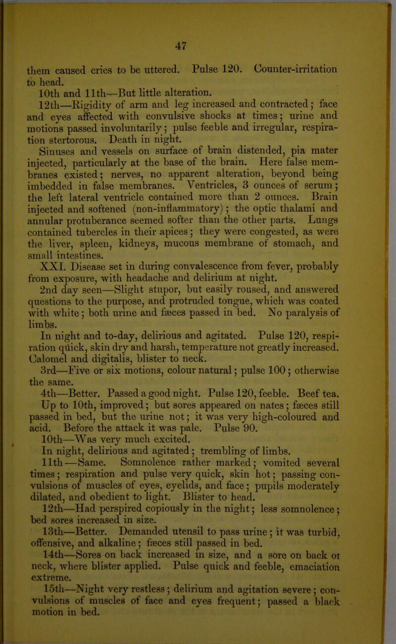 them caused cries to be uttered. Pulse 120. Counter-irritation to head. 10th and 11th—But little alteration. 12th—Rigidity of arm and leg increased and contracted; face and eyes affected with convulsive shocks at times; urine and motions passed involuntarily; pulse feeble and irregular, respira- tion stertorous. Death in night. Sinuses and vessels on surface of brain distended, pia mater injected, particularly at the base of the brain. Here false mem- branes existed; nerves, no apparent alteration, beyond being imbedded in false membranes. Ventricles, 3 ounces of serum; the left lateral ventricle contained more than 2 ounces. Brain injected and softened (non-inflammatory); the optic thalami and annular protuberance seemed softer than the other parts. Lungs contained tubercles in their apices; they were congested, as were the liver, spleen, kidneys, mucous membrane of stomach, and small intestines. XXI. Disease set in during convalescence from fever, probably from exposure, with headache and delirium at night. 2nd day seen—Slight stupor, but easily roused, and answered questions to the purpose, and protruded tongue, which was coated with white; both urine and faeces passed in bed. No paralysis of limbs. In night and to-day, delirious and agitated. Pulse 120, respi' ration quick, skin dry and harsh, temperature not greatly increased. Calomel and digitalis, blister to neck. 3rd—Five or six motions, colour natural; pulse 100; otherwise the same. 4th—Better. Passed a good night. Pulse 120, feeble. Beef tea. Up to 10th, improved; but sores appeared on nates; faeces still passed in bed, but the urine not; it was very high-coloured and acid. Before the attack it was pale. Pulse 90. 10th—Was very much excited. In night, delirious and agitated ; trembling of limbs. 11th—Same. Somnolence rather marked; vomited several times; respiration and pulse very quick, skin hot; passing con- vulsions of muscles of eyes, eyelids, and face; pupils moderately dilated, and obedient to light. Blister to head. 12th—Had perspired copiously in the night; less somnolence; bed sores increased in size. 13th—Better. Demanded utensil to pass urine; it was turbid, offensive, and alkaline; fjeces still passed in bed. 14th—Sores on back increased in size, and a sore on back ot neck, where blister applied. Pulse quick and feeble, emaciation extreme. 15th—Night very restless; delirium and agitation severe ; con- vulsions of muscles of face and eyes frequent; passed a black motion in bed.