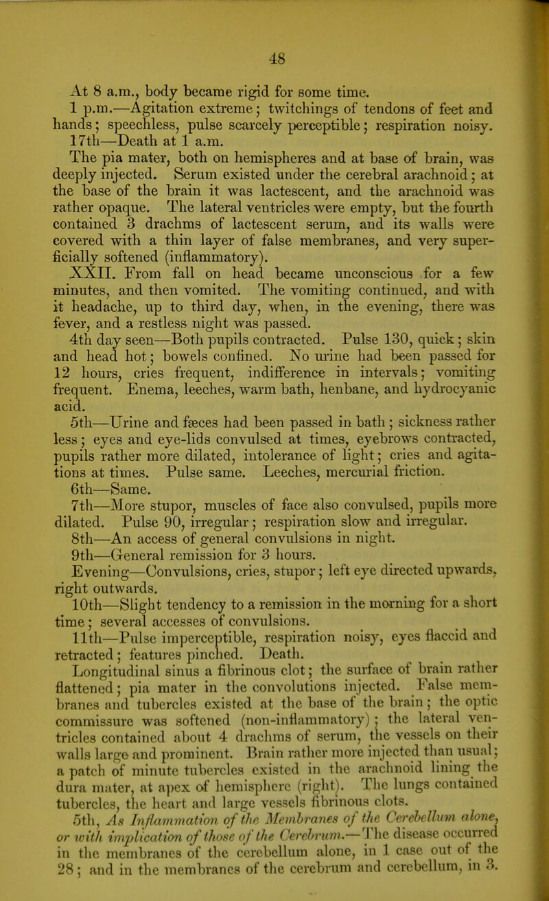 At 8 a.m., body became rigid for some time. 1 p.m.—Agitation extreme; twitchings of tendons of feet and hands; speechless, pulse scarcely perceptible; respiration noisy. 17th—Death at 1 a.m. The pia mater, both on hemispheies and at base of brain, was deeply injected. Serum existed under the cerebral arachnoid; at the base of the brain it was lactescent, and the arachnoid was rather opaque. The lateral ventricles were empty, but the fourth contained 3 drachms of lactescent serum, and its walls were covered with a thin layer of false membranes, and very super- ficially softened (inflammatory). XXII. From fall on head became unconscious for a few minutes, and then vomited. The vomiting continued, and with it headache, up to third day, when, in the evening, there was fever, and a restless night was passed. 4th day seen—Both pupils contracted. Pulse 130, quick; skin and head hot; bowels confined. No m-ine had been passed for 12 hours, cries frequent, indifference in intervals; vomiting frequent. Enema, leeches, warm bath, henbane, and hydi-ocyanic acid. 5th—Urine and faeces had been passed in bath; sickness rather less; eyes and eye-lids convulsed at times, eyebrows contracted, pupils rather more dilated, intolerance of light; cries and agita- tions at times. Pulse same. Leeches, mercm-ial friction. 6th—Same. 7th—More stupor, muscles of face also convulsed, pupils more dilated. Pulse 90, irregular; respiration slow and irregular. 8th—An access of general convulsions in night. 9th—General remission for 3 liours. Evening—Convulsions, cries, stupor; left eye directed upwards, right outwards. 10th—Slight tendency to a remission in the morning for a short time; several accesses of convulsions. 11th—Pulse imperceptible, respiration noisy, eyes flaccid and retracted ; features pinched. Death. Longitudinal sinus a fibrinous clot; the surface of brain rather flattened; pia mater in the convolutions injected. False mem- branes and tubercles existed at the base of the brain; the optic commissure was softened (non-inflammatory) ; tlie lateral ven- tricles contained about 4 drachms of serum, the vessels on their walls largo and prominent. Brain rather more injected than usual; a patch of minute tubercles existed in the arachnoid lining the dura mater, at apex of hemisphere (right). The lungs contained tubercles, tlie heart and large vessels fibrinous clots. 5th, As Inflainmatwn of the Membranes of the Cerebellum alone, or with implication of those of the Cerebrum—The disease occurred in the membranes of tlie cerebellum alone, in 1 case out of the 28 ; and in the membranes of the cerebrum and cerebellum, in 3.
