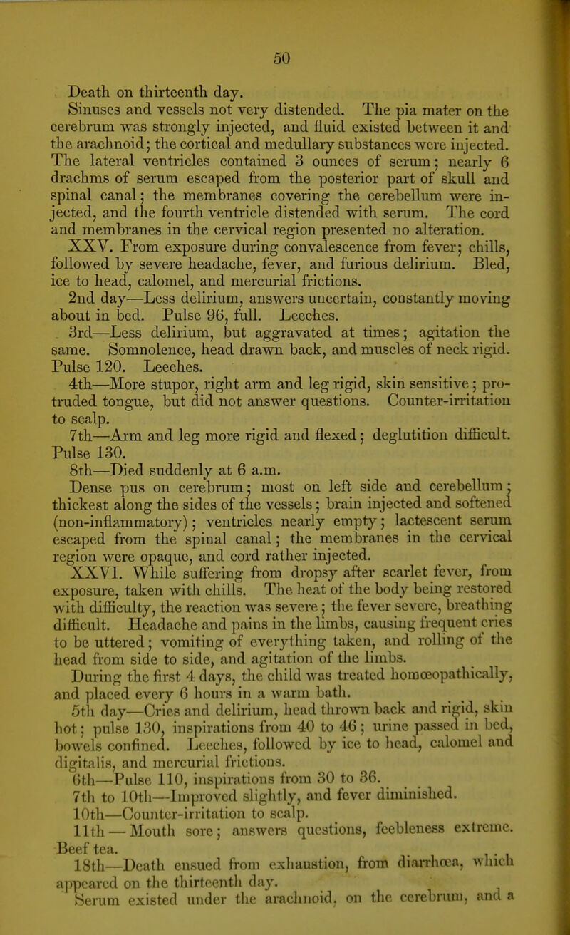 Death on thirteenth day. Sinuses and vessels not very distended. The pia mater on the cerebrum was strongly injected, and fluid existed between it and the arachnoid; the cortical and medullary substances were injected. The lateral ventricles contained 3 ounces of serum; nearly 6 drachms of serum escaped from the posterior part of skull and spinal canal; the membranes covering the cerebellum were in- jected, and the fourth ventricle distended with serum. The cord and membranes in the cervical region presented no alteration. XXV. From exposure during convalescence from fever; chills, followed by severe headache, fever, and furious delirium. Bled, ice to head, calomel, and mercurial frictions. 2nd day—Less delirium, answers uncertain, constantly moving about in bed. Pulse 96, full. Leeches. 3rd—Less delirium, but aggravated at times; agitation the same. Somnolence, head drawn back, and muscles of neck rigid. Pulse 120. Leeches. 4th—More stupor, right arm and leg rigid, skin sensitive; pro- truded tongue, but did not answer questions. Counter-irritation to scalp. 7th—Arm and leg more rigid and flexed; deglutition difficult. Pulse 130. 8th—Died suddenly at 6 a.m. Dense pus on cerebrum; most on left side and cerebellum; thickest along the sides of the vessels; brain injected and softened (non-inflammatory); ventricles nearly empty; lactescent serum escaped from the spinal canal; the membranes in the cervical region were opaque, and cord rather injected. XXVI. While sufi'ering from dropsy after scai-let fever, from exposure, taken with chills. The heat of the body being restored with difficulty, the reaction was severe; the fever severe, breathing difficult. Headache and pains in the limbs, causing frequent cries to be uttered; vomiting of everything taken, and rolling of the head from side to side, and agitation of the limbs. During the first 4 days, the child was treated horaoeopathically, and placed every 6 hours in a warm bath. 5th day—Cries and delirium, head thrown back and rigid, skin hot; pulse 130, inspirations from 40 to 46; urine passed in bed, bowels confined. Leeches, followed by ice to head, calomel and digitalis, and mercurial frictions. 6th—Pulse 110, inspirations from 30 to 36. 7th to 10th—Improved slightly, and fever diminished. 10th—Counter-irritation to scalp. 11th — Mouth sore; answers questions, feebleness extreme. Beef tea. 18th—Death ensued from exhaustion, from diarrha^a, which appeared on the thirteenth day. Serum existed under the arachnoid, on the cerebrum, and a