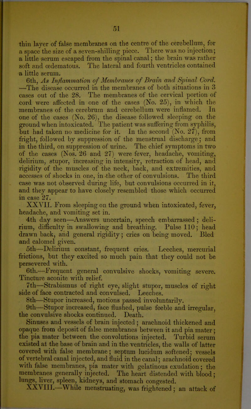 thin layer of false membranes on the centre of the cerebellum, for a space the size of a seven-shilling piece. There was no injection; a little serum escaped from the spinal canal; the brain was rather soft and oedematous. The lateral and fourth ventricles contained a little serum, 6th, As Inflammation of Membranes of Brain and Spinal Cord. —The disease occurred in the membranes of both situations in 3 cases out of the 28. The membranes of the cervical portion of cord were affected in one of the cases (No. 25), in which the membranes of the cerebrum and cerebellum were inflamed. In one of the cases (No. 26), the disease followed sleeping on the ground when intoxicated. The patient was suffering from syphilis, but had taken no medicine for it. In the second (No. 27), from fright, followed by suppression of the menstrual discharge; and in the third, on suppression of urine. The chief symptoms in two of the cases (Nos. 26 and 27) were fever, headache, vomiting, delirium, stupor, increasing in intensity, retraction of head, and rigidity of the muscles of the neck, back, and extremities, and accesses of shocks in one, in -the other of convulsions. The third case was not observed during life, but convulsions occurred in it, and they appear to have closely resembled those which occuiTed in case 27. XXVII. From sleeping on the ground when intoxicated, fever, headache, and vomiting set in. 4th day seen—Answers uncertain, speech embarrassed ; deli- rium, difficulty in swallowing and breathing. Pulse 110; head drawn back, and general rigidity; cries on being moved. Bled and calomel given. 5th—Delirium constant, frequent cries. Leeches, mercurial frictions, but they excited so much pain that they could not be persevered with. 6th.—Frequent general convulsive shocks, vomiting severe. Tincture aconite with relief. 7th—Strabismus of right eye, slight stupor, muscles of right side of face contracted and convulsed. Leeches. 8th—Stupor increased, motions passed involuntarily. 9th—Stupor increased, face flushed, pulse feeble and irregular, the convulsive shocks continued. Death. Sinuses and vessels of brain injected ; arachnoid thickened and opaque from deposit of false membranes between it and pia mater; the pia mater between the convolutions injected. Turbid serum existed at the base of brain and in the ventricles, the walls of latter covered with false membrane; septum lucidum softened; vessels of vertebral canal injected, and fluid in the canal; arachnoid covered with false membranes, pia mater with gelatinous exudation; the membranes generally injected. The heart distended with blood; lungs, liver, spleen, kidneys, and stomach congested. XXVIII. —While menstruating, was frightened ; an attack of