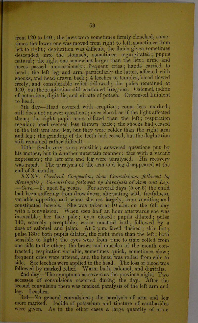 t'rora 120 to 140 ; the jaws were sometimes firmly clenched, some- times the lower one was moved from right to left, sometimes from left to right; deglutition was difficult, the fluids given sometimes descended into the stomach, sometimes regurgitated; pupils natural; the right one somewhat larger than the left; urine and fajces .passed unconsciously; frequent cries; hands carried to head ; the left leg and arm, particularly the latter, affected with shocks, and head drawn back ; 4 leeches to temples, Llood flowed freely, and considerable relief followed; the pulse remained at 120, but the respiration still continued irregular. Calomel, iodide of potassium, digitalis, and nitrate of potash. Croton-oil liniment to head. 7tli day—Head covered with eruption ; coma less marked; still does not answer questions; eyes closed as if the light affected them; the right pupil more dilated than the left; respiration regular; head seemed less thrown back ; the shocks had ceased in the left arm and leg, but they were colder tliau the right arm and leg; the grinding of the teeth had ceased, but the deglutition still remained rather difficult. 10th—Scalp very sore; sensible; answered questions put by his mother, but in a rather uncertain manner; face with a vacant expression ; the left arm and leg were paralysed. His recovery was rapid. The paralysis of the arm and leg disappeared at the end of 3 months. XXXV. Cerebral Congestion^ then Convulsions^ followed hy Meningitis ; Convulsions followed hy Paralysis of Arm and Ley. — Cure.—F. aged 3^ years. For several days (5 or 6) the child had been suffering from drowsiness, alternating with fretfulness, variable appetite, and when she eat largely, from vomiting and constipated bowels. She was taken at 10 a.m. on the 6th day with a convulsion. When seen half an hour afterwards she was insensible ; her face pale ; eyes closed; pupils dilated; pulse 140, scarcely perceptible; warm mustard bath, followed by a dose of calomel and jalap. At 6 p.m. faced flushed ; skin hot; pulse 130 ; both pupils dilated, the riglit more than the left; both sensible to light; the eyes were from time to time rolled from one side to the other; the brows and muscles of the mouth con- tracted ; respiration variable, sometimes quick, sometimes slow ; frequent cries were uttered, and the head was rolled from side to side. Six leeches were applied to the head. The loss of blood was followed by marked relief. Warm bath, calomel, and digitalis. 2nd day—The symptoms as severe as the previous night. Two accesses of convulsions occurred during the day. After the second convulsion there was marked paralysis of the left arm and leg. Leeches. 3rd—No general convulsions; the paralysis of arm and leg more marked. Iodide of potassium and tincture of cantharides were given. As in the other cases a large quantity of urine