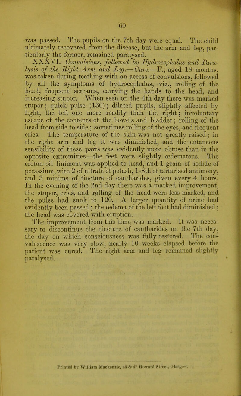 was passed. The pupils on tlie 7th day were equal. The child ultimately recovered from the disease, but the arm and leg, par- ticularly the former, remained paralysed. XXXVI. Convulsions^ followed hy Hydrocephalus and Para- lysis of the Right Arm and Leg.— Cure.—F., aged 18 months, was taken during teething with an access of convulsions, followed by all the symptoms of hydrocephalus, viz., rolling of the head, frequent screams, carrying the hands to the head, and increasing stupor. When seen on the 4th day there was marked stupor; quick pulse (130); dilated pupils, slightly affected by light, the left one more readily than the right; involuntary escape of the contents of the bowels and bladder; rolling of the head from side to side ; sometimes rolling of the eyes, and frequent cries. The temperature of the skin was not greatly raised; in the right arm and leg it was diminished, and the cutaneous sensibility of these parts was evidently more obtuse than in the opposite extremities—the feet were slightly ocdematous. Tlie croton-oil liniment was applied to head, and 1 grain of iodide of potassium, with 2 of nitrate of potash, l-8th of tartarized antimony, and 3 minims of tincture of cantharides, given every 4 hours. In the evening of the 2nd day there was a marked improvement, the stupor, cries, and rolling of the head were less marked, and the pulse had sunk to 120. A larger quantity of urine had evidently been passed; the oedema of the left foot had diminished ; the head was covered with eruption. The improvement from this time was marked. It was neces- sary to discontinue the tincture of cantharides on the 7th day, the day on which consciousness was fully restored. Tiie con- valescence was very slow, nearly 10 weeks elapsed before the patient was cured. The right arm and leg remained slightly paralysed. Printed by WllUam Mackenzie, 45 & 47 Uoward Street, Olasgow.