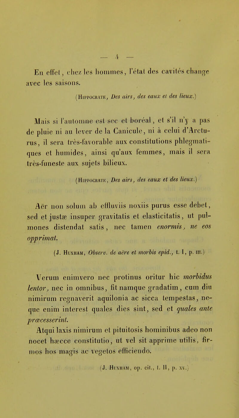 En effet, chez les hoinnies, l'étal des cavités change avec les saisons. (Hii'POCHATK, Des airs, des eaux el des lieux.) Mais si l'aiilomne est sec et boréal, et s'il n'y a pas de pluie ni au lever de la Canicule, ni à celui d'Arctu- rus, il sera très-favorable aux constitutions phlegmati- ques et humides, ainsi qu'aux femmes, mais il sera très-funeste aux sujets bilieux. (HippOGiiATK, Des airs, des eaux et des lieux.) Aër non soluni ab ellluviis noxiis purus esse débet, sed et justœ insuper gravitatis et elasticitatis, ut pul- mones distendat satis, nec tanien enormh, ne eos opprimât. (J. HuxHAM, Observ. de aëre el morbis epid., t. I, p. m.) Verum enimvero nec protinus oritur hic morbidus lentor, nec in omnibus, fit namque gradatim, cum diu nimirum regnaverit aquilonia ac sicca tempestas, ne- que enim interest quales dies sint, sed et quales ante prœcesserini. Atqui Iaxis nimirum et pituitosis hominibus adeo non nocet hat'cce constitutio, ut vel sit apprime utilis, fir- mes hos magis ac vegetos efliciendo.