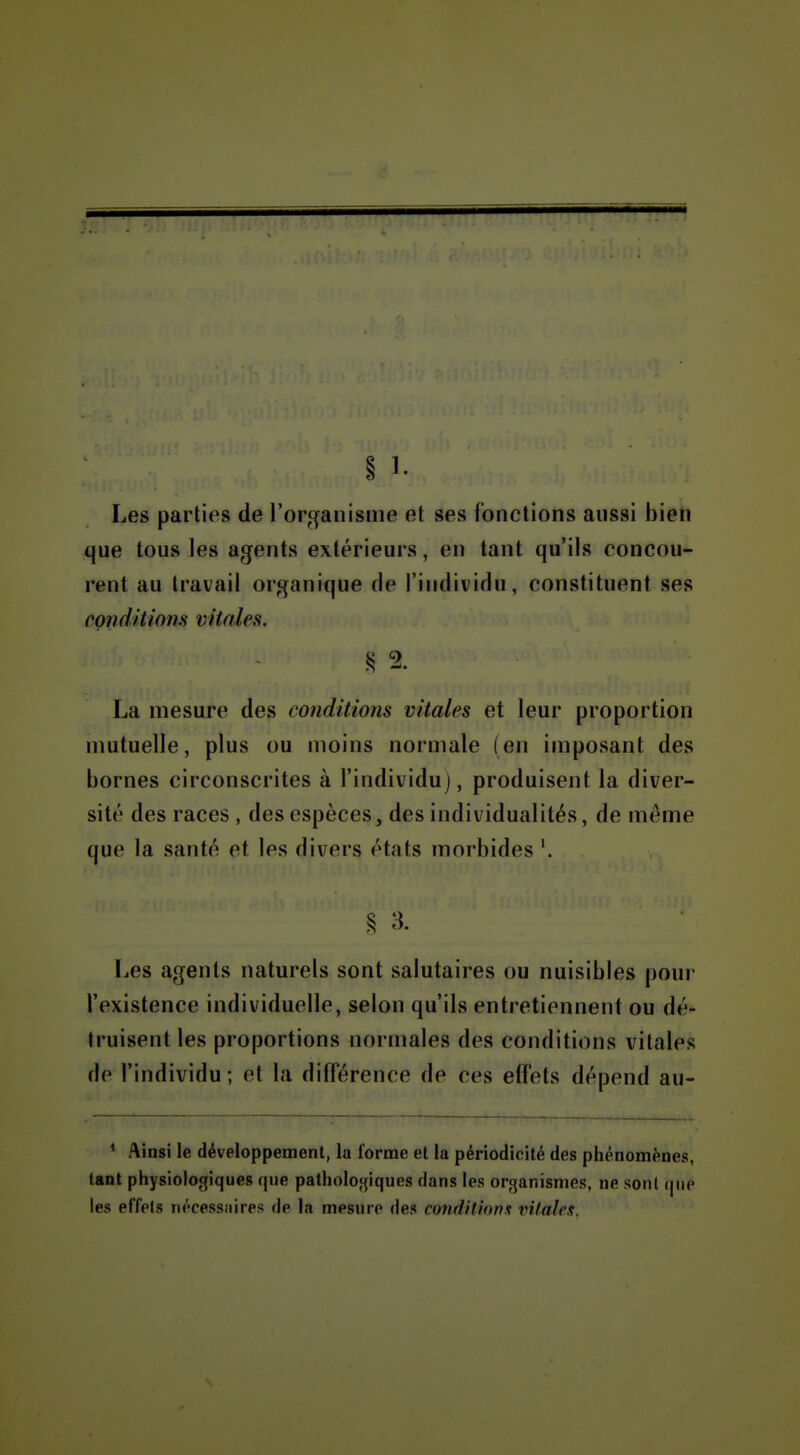 § 1. Les parties de l'organisme et ses fonctions aussi bien que tous les agents extérieurs, en tant qu'ils concou- rent au travail organique de l'individu, constituent ses conditions vitales. § 2. La mesure des conditions vitales et leur proportion nmtuelle, plus ou moins normale (en imposant des bornes circonscrites à l'individu), produisent la diver- sité des races , des espèces, des individualités, de même que la santé et les divers états morbides '. ^ 3. Les agents naturels sont salutaires ou nuisibles pour l'existence individuelle, selon qu'ils entretiennent ou dé- truisent les proportions normales des conditions vitales do l'individu; et la différence de ces effets dépend au- ^ Ainsi le développement, la forme et la périodicité des phénomènes, tant physiologiques que patholofjiques dans les organismes, ne sont que les effets nécessaires de la mesure des condilUrnx vitales.