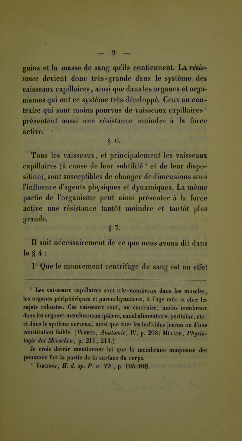 guins et la masse de sang qu'ils contiennent. La résis tance devient donc très-grande dans le système des vaisseaux capillaires, ainsi que dans les organes et orga- nismes qui ont ce système très-développé. Ceux au con- traire qui sont moins pourvus de vaisseaux capillaires^ présentent aussi une résistance moindre à la force active. § ^• Tous les vaisseaux, et principalement les vaisseaux capillaires {k cause de leur subtilité'' et de leur dispo- sition), sont susceptibles de changer de dimensions sous l'influence d'agents physiques et dynamiques. La même partie de l'organisme peut ainsi présenter à la force active une résistance tantôt moindre et tantôt plus grande. § 7- Il suit nécessairement de ce que nous avons dit dans le § 4 : 1 Que le mouvement centrifuge du sang est un effet ^ Les vaisseaux capillaires sont très-nombreux dans les muscles, les organes périphériques et parenchymateux, à l'dge mûr et chez les sujets robustes. Ces vaisseanx sont, au contraire, moins nombreux dans les organes membraneux (plèvre, canal alimentaire, péritoine, etc.) et dans le système nerveux, ainsi que chez les individus jeunes ou d'une constitution faible. (VV'eder, Anatomie, IV, p. 203; Miji.LER, Physio- logie des Menschen, p. 211, 213.) Je crois devoir mentionner ici que la membrane muqueuse des poumons fait la partie de la surface du corps. ' ViRCHOw, H. d. sp. P. u. Th., p. 105-108.