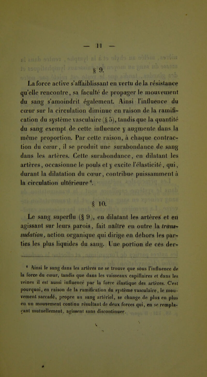 § 9. La force active s'affaiblissant en vertu delà résistance qu'elle rencontre, sa facultr do propager le mouvement du sang s'amoindrit également. Ainsi l'influence du cœur sur la circulation diminue en raison de la ramifi- cation du système vasculaire (§ 5), tandis que la quantité du sang exempt de cette influence y augmente dans la même proportion. Par cette raison, à chaque contrac- tion du cœur, il se produit une surabondance de sang dans les artères. Cette surabondance, en dilatant les artères, occasionne le pouls et y excite l'élasticité, qui, durant la dilatation du cœur, contribue puissamment à la circulation ultérieure § 10. Le sang superflu (§ 9), en dilatant les artères et en agissant sur leurs parois, fait naître en outre la Irans-' sudation, action organique qui dirige en dehors les par- ties les plus liquides du sang. Une portion de ces der- * Ainsi le sang dans les artères ne se trouve que sous l'influence de la force du cœur, tandis que dans les vaisseaux capillaires et dans les veines il esl aussi influencé par la force élastique des arti'res. C'est pourquoi, en raison de la ramification du système vasculaire, le mou- vement saccadé, propre au sang artériel, se change de plus en plus en un mouvement continu résultant de deux forces qui, en se rempla- çant mutuellement, agisseni sans discontinuer. V •