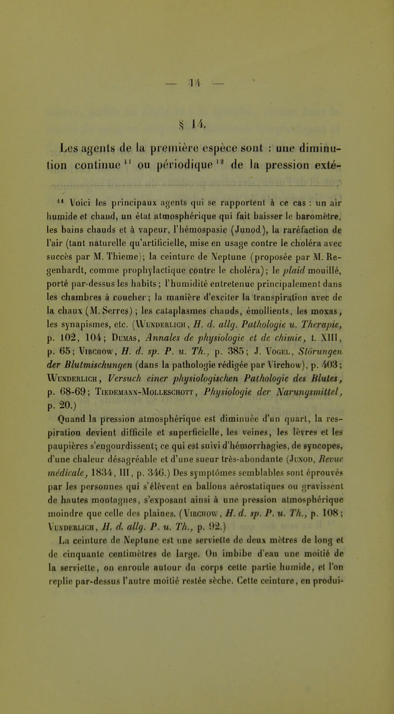 ^ 14. Les agents de la première espèce sont : une diminu- tion continue ou périodique'^ de la pression exté- Voici les principaux agents qui se rapportent à ce cas : un air humide et chaud, un état atmosphérique qui fait baisser le baromètre, les bains chauds et à vapeur, l'hémospasie (Junod), la raréfaction de l'air (tant naturelle qu'artificielle, mise en usage contre le choléra avec succès par M. Thieme); la ceinture de Neptune (proposée par M. Re- genhardt, comme prophylactique contre le choléra); le jo^aiV/mouillé, porté par-dessus les habits ; l'humidité entretenue principalement dans les chambres à coucher; la manière d'exciter la transpiration avec de la chaux (M. Serres) ; les cataplasmes chauds, émoHients, les moxas, les synapismes, etc. (Wunderlich, H. d. allg. Pathologie u. Thérapie, p. 102, 104; Dumas, Annales de physiologie et de chimie, t. XIM, p. 65; ViRCHOw, H. d. sp. P. u. Th., p. 385; J. Vogel, Slôrungen der Blutmischungen (dans la pathologie rédigée par Vîrchow), p. 403; Wunderlich, Versuch einer physiologischen Pathologie des Blutes, p. 68-69; TiEDEMANN-MoLLESCHOTT, Physiologie der Narungsmittcl, p. 20.) Quand la pression atmosphérique est diminuée d'un quart, la res- piration devient difficile et superficielle, les veines, les lèvres et les paupières s'engourdissent; ce qui est suivi d'hémorrhagies, de syncopes, d'une chaleur désagréable et d'une sueur très-abondante (Juxod, Revue médicale, 1834, III, p. 346.) Des symptômes semblables sont éprouvés par les personnes qui s'élèvent en ballons aérostaliques ou gravissent de hautes montagnes, s'exposant ainsi à une pression atmosphérique moindre que celle des plaines. (Vîrchow, H. d. sp. P. u. Th., p. 108; VuxDERLicH, H. d. allg. P. u. Th., p. 92.) La ceinture de X'eptune est une serviette de deux mètres de long et de cinquante centimètres de large. On imbibe d'eau une moitié de la serviette, on enroule autour du corps cette partie humide, et l'on replie par-dessus l'autre moitié restée sèche. Cette ceinture, en produis