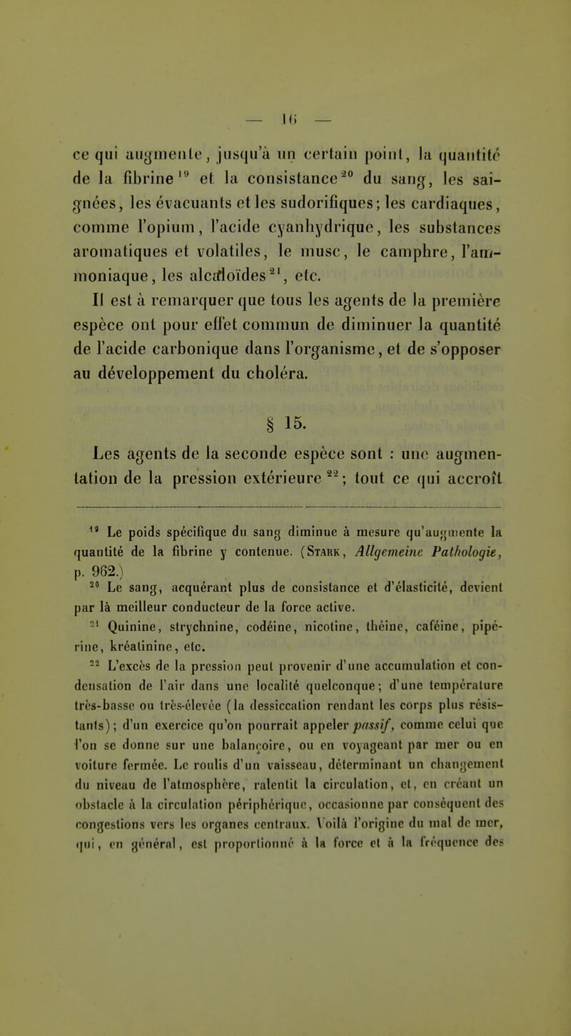 ce qui augineiile, jusqu'à un certain point, la quantité de la fibrine''^ et la consistance'^ du sang, les sai- gnées, les évacuants elles sudorifiques; les cardiaques, comme l'opium, l'acide cyanhydrique, les substances aromatiques et volatiles, le musc, le camphre, l'am- moniaque, les alcirioïdes^', etc. II est à remarquer que tous les agents de la première espèce ont pour efl'et commun de diminuer la quantité de l'acide carbonique dans l'organisme, et de s'opposer au développement du choléra. § 15. Les agents de la seconde espèce sont : une augmen- tation de la pression extérieure^'; tout ce qui accroît Le poids spécifique du sang diminue à mesure qu'aujjuiente la quantité de la fibrine y contenue. (Stark, Allgemeine Pathologie, p. 962.) Le sang, acquérant plus de consistance et d'élasticité, devient par là meilleur conducteur de la force active. 2' Quinine, strychnine, codéine, nicotine, théine, caféine, pipé- rine, kréalinine, etc. L'excès de la pression peut provenir d'une accumulation et con- densation de l'air dans une localité quelconque; d'une tcmporalure très-basse ou très-élevée (la dessiccation rendant les corps plus résis- tants); d'un exercice qu'on pourrait appe\er passif, comme celui que l'on se donne sur une balançoire, ou en voyageant par mer ou en voiture fermée. Le roulis d'un vaisseau, déterminant un changement du niveau de l'atmosphère, ralentit la circulation, cl, en créant un obstacle à la circulation périphérique, occasionne par conséquent des congestions vers les organes centraux. \'oilà l'origine du mal de mer, qui, on général, est proporlionué k la force el à la fréquence des