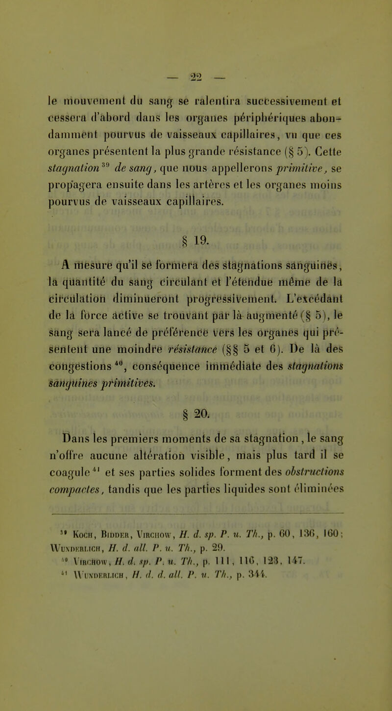 le mouvoment du sang se ralentira successivement et cessera d'abord dans les organes périphériques abon- damment pourvus de vaisseaux capillaires, vu que ces organes présentent la plus grande résistance (§ 5). Cette stagnaiion^'^ de sang, que nous appellerons |)nw///î;e^ se propagera ensuite dans les artères et les organes moins pourvus de vaisseaux capillaires, § 19- A mesure qu'il së formera des stat^nations sânguinès, la quantité du sang circulant et l'étendue même de la circiilatiori diminueront progressivement. L'excédant de lâ force âctive se trouvant par là augmenté (§ 5 ), le sang sera lancé de prélerencë Vërs les organës tjui pré- sentent une moindre résistance (§§ 5 et G). De là des congestions**', conséquence immédiate des stagnations sanguines primitives. § 20. Dans les premiers moments de sa stagnation , le sang n'offre aucune altération visible, mais plus tard il se coagule*' et ses parties solides i'ovmeni des obstructiotis compactes, tandis que les parties liquides sont éliminées KocH, BiDDER, Vmciiou , H. d. sp. P. u. Th., p. 60, 13(>, IGO; WuxDKRMCH, H. d. ail. P. u. Th., p. 29. ViRcfiow, H. d. xp. P. M. Th., p. 111, IIC, 123. 147.