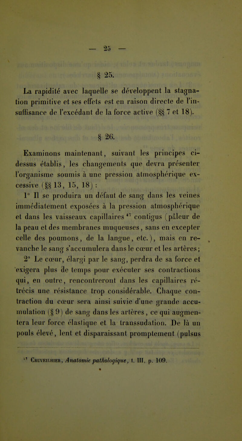 § 25. La rapidité avec laquelle se développent la stagna- tion primitive et ses effets est en raison directe de l'in- suffisance de l'excédant de la force active (§§ 7 et 18). § 26. Examinons maintenant, suivant les principes ci- dessus établis, les changements que devra présenter l'organisme soumis à une pression atmosphérique ex- cessive (§§ 13, 15, 18 j : V II se produira un défaut de sang dans les veines immédiatement exposées à la pression atmosphérique et dans les vaisseaux capillaires**^ contigus (pâleur de la peau et des membranes muqueuses, sans en excepter celle des poumons, de la langue, etc.), mais en re- vanche le sang s'accumulera dans le cœur et les artères ; 2° Le cœur, élargi par le sang, perdra de sa force et exigera plus de temps pour exécuter ses contractions qui, en outre, rencontreront dans les capillaires ré- trécis une résistance trop considérable. Chaque con- traction du cœur sera ainsi suivie d'une grande accu- mulation (§9) de sang dans les artères, ce qui augmen- tera leur force élastique et la transsudation. De là un pouls élevé, lent et disparaissant promptement (pulsus Cruveii.hier, Anatomie pathologique, t. III, p. 109.