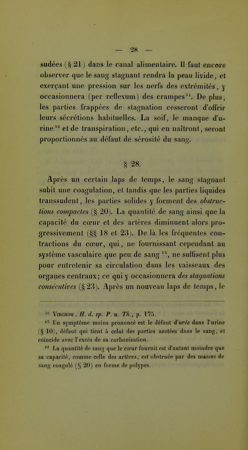 sudées(§21) dans le canal alimentaire. 11 faut encore observer que le sang stagnant rendra la peau livide, et exerçant une pression sur les nerfs des extrémités, y occasionnera (per reflexum) des crampes^'. De plus, les parties frappées de stagnation cesseront d'offrir leurs sécrétions habituelles. La soif, le manque d'u- rine et de transpiration, etc., qui en naîtront, seront proportionnés au défaut de sérosité du sang. § 28. Après un certain laps de temps, le sang stagnant subit une coagulation, et tandis que les parties liquides transsudent, les parties solides y forment des obstruc- tions compactes (§ 20). La quantité de sang ainsi que la capacité du cœur et des artères diminuent alors pro- gressivement (§§ 18 et 23). De là les fréquentes con- tractions du cœur, qui, ne fournissant cependant au système vasculaire que peu de sang ne suffisent plus pour entretenir sa circulation dans les vaisseaux des organes centraux; ce qui y occasionnera des stagnations consécutives (§23). Après un nouveau laps de temps, le ViRCHOw, H. d. sp. P. u. Th., p. 175. Un symptôme moins prononcé est le défaut d'urée dans l'urine (§ 10), défaut qui tient ii celui des parties azotées dans le sang, et coïncide avec l'excès de sa carbonisation.  La quantité de san»] que le cœur fournit est d'autant moindre que sa capacité, comtne celle des artères, est obstruée par des masses de sang coagulé (§ 20) en forme de polypes.