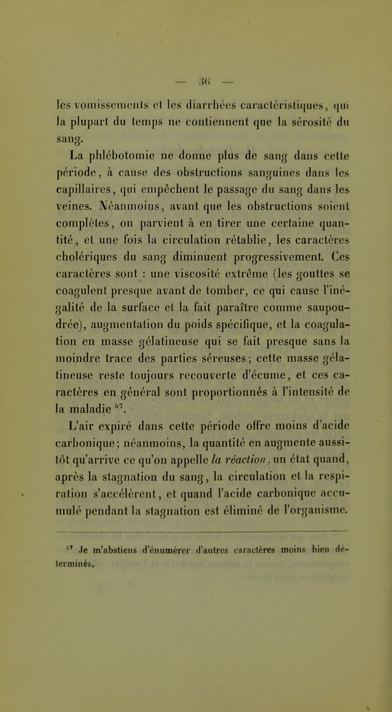 I — — les voinissoiuciits et les diarrhées caractéristiques, qui Ja pluj3art du temps ne contiennent que la sérosité du sang. La phlébotoniie ne donne plus de sang dans cette période, à cause des obstructions sanguines dans les capillaires, qui empêchent le passage du sang dans les veines. Néanmoins, avant que les obstructions soient complètes, on parvient à en tirer une certaine quan- tité, et une fois la circulation rétablie, les caractères cholériques du sang diminuent progressivement. Ces caractères sont : une viscosité extrême (les gouttes se coagulent presque avant de tomber, ce qui cause l'iné- galité de la surface et la fait paraître comme saupou- drée), augmentation du poids spécifique, et la coagula- tion en masse gélatineuse qui se fait presque sans la moindre trace des parties séreuses ; cette masse géla- tineuse reste toujours recouverte d'écume, et ces ca- ractères en général sont proportionnés à l'intensité de la maladie L'air expiré dans cette période olfre moins d'acide carbonique; néanmoins, la quantité en augmente aussi- tôt qu'arrive ce qu'on appelle la réaction, un état quand, après la stagnation du sang, la circulation et la respi- ration s'accélèrent, et quand l'acide carbonique accu- mulé pendant la stagnation est éliminé de l'organisme. .le m'abstiens d'énumérer d'autres caractères moins bien Hé terminés.