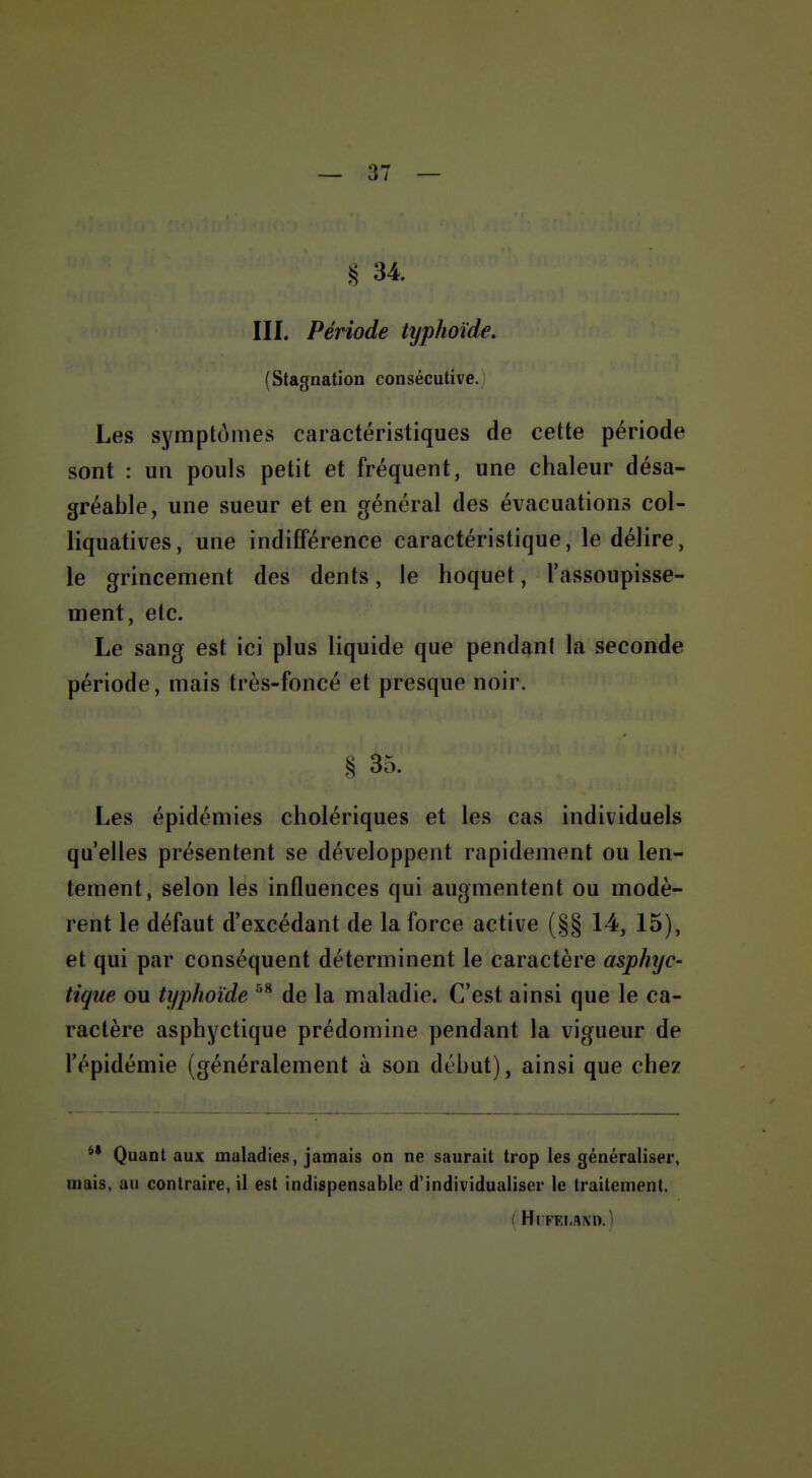 — 37 — 34 III. Période typhoïde, (Stagnation consécutive. Les symptômes caractéristiques de cette période sont : un pouls petit et fréquent, une chaleur désa- gréable, une sueur et en général des évacuations col- liquatives, une indifférence caractéristique, le délire, le grincement des dents, le hoquet, l'assoupisse- ment, etc. Le sang est ici plus liquide que pendant la seconde période, mais très-foncé et presque noir. § 35. Les épidémies cholériques et les cas individuels qu'elles présentent se développent rapidement ou len- tement, selon les influences qui augmentent ou modè- rent le défaut d'excédant de la force active (§§ 14, 15), et qui par conséquent déterminent le caractère asphyc- tique ou typhoïde de la maladie. C'est ainsi que le ca- ractère asphyctique prédomine pendant la vigueur de l'épidémie (généralement à son début), ainsi que chez *• Quant aux maladies, jamais on ne saurait trop les généraliser, mais, au contraire, il est indispensable d'individualiser le traitement. ( Hl FEI.AXn.)