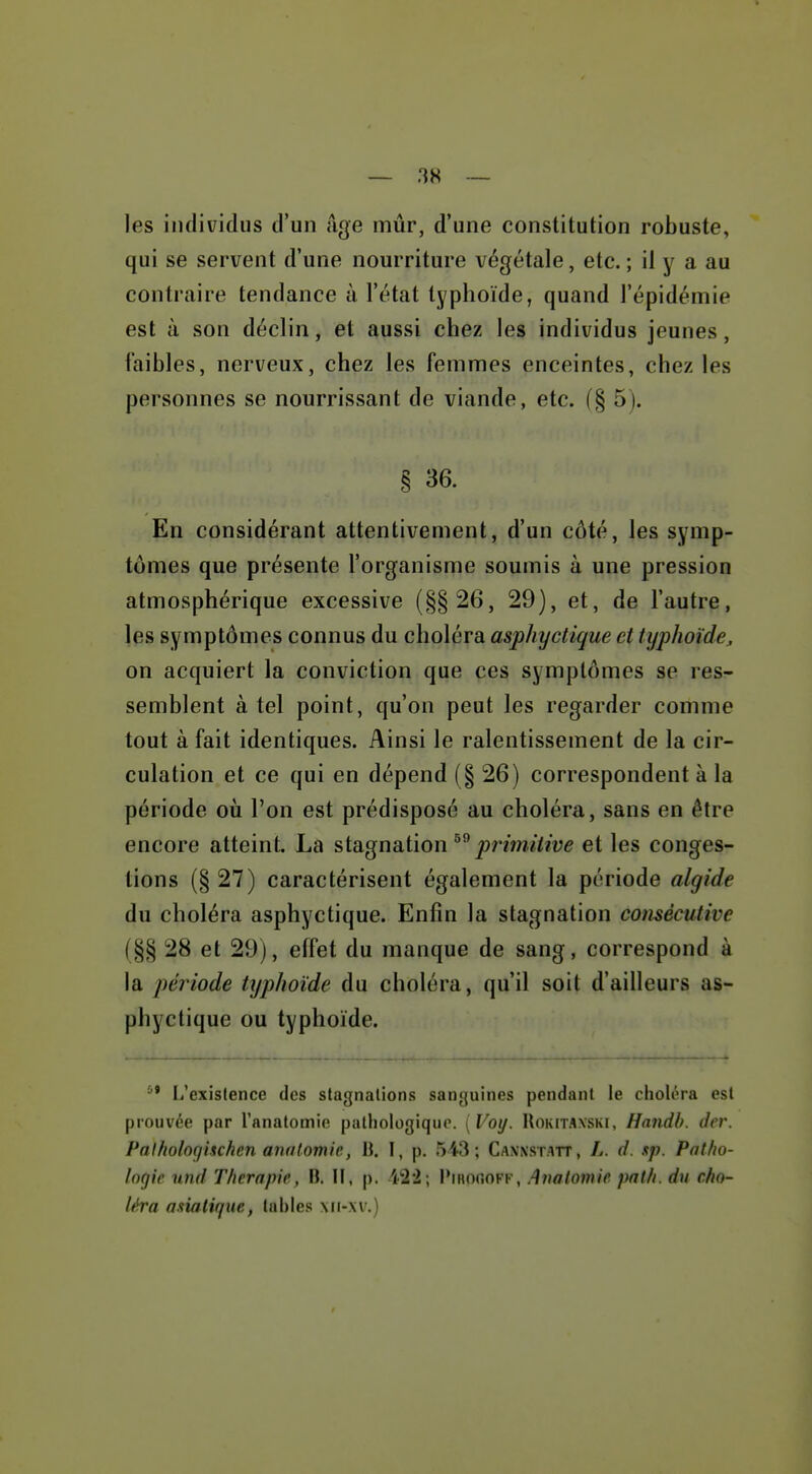 — 3« ~ les individus d'un iige mûr, d'une constitution robuste, qui se servent d'une nourriture végétale, etc. ; il y a au contraire tendance à l'état typhoïde, quand l'épidémie est à son déclin, et aussi chez les individus jeunes, faibles, nerveux, chez les femmes enceintes, chez les personnes se nourrissant de viande, etc. (§ 5). § 36. En considérant attentivement, d'un côté, les symp- tômes que présente l'organisme soumis à une pression atmosphérique excessive (§§26, 29), et, de l'autre, les symptômes connus du choléra asphyctique et typhoïde, on acquiert la conviction que ces symptômes se res- semblent à tel point, qu'on peut les regarder comme tout à fait identiques. Ainsi le ralentissement de la cir- culation et ce qui en dépend (§ 26) correspondent à la période où l'on est prédisposé au choléra, sans en être encore atteint. La stagnation j^mwi/we et les conges- tions (§ 27) caractérisent également la période algide du choléra asphyctique. Enfin la stagnation consécutive (§§ 28 et 29), effet du manque de sang, correspond à la période typhoïde du choléra, qu'il soit d'ailleurs as- phyctique ou typhoïde. li'exislence des stagnations sanguines pendant le choléra est prouvée par l'anatomie pathologique. {Voy. Uokitaxski, Handh. der. Palholnqiuhen anatomie., B. I, p. 543; Canxstatt, L. d. sp. Patho- logie und Thérapie, B. H, p. i22; IMhoooff, Anatomie pal/i. du cho- léra asiatique, tahles xii-xv.)