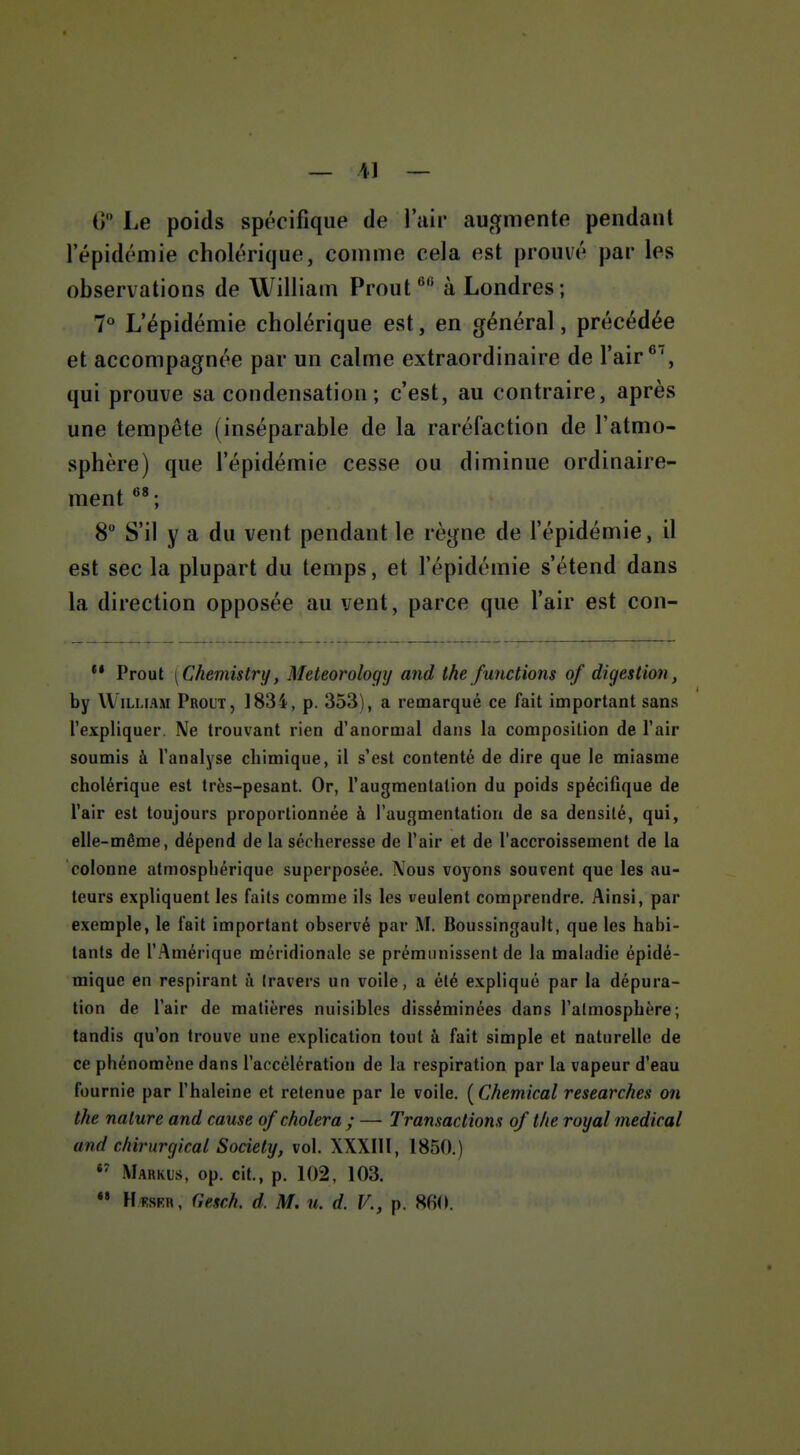 G Le poids spécifique de lair augmente pendant l'épidémie cholérique, comme cela est prouvé par les observations de William Prout ^ à Londres; 7° L'épidémie cholérique est, en général, précédée et accompagnée par un calme extraordinaire de l'air*', qui prouve sa condensation ; c'est, au contraire, après une tempête (inséparable de la raréfaction de l'atmo- sphère) que l'épidémie cesse ou diminue ordinaire- ment ; 8 S'il y a du vent pendant le règne de l'épidémie, il est sec la plupart du temps, et l'épidémie s'étend dans la direction opposée au vent, parce que l'air est con- ** Prout [Chemistry, Meteorologij and the/mictions of digestion, by William Prout, 1834, p. 353), a remarqué ce fait important sans l'expliquer. Ne trouvant rien d'anormal dans la composition de l'air soumis à l'analyse chimique, il s*est contenté de dire que le miasme cholérique est très-pesant. Or, l'augmentation du poids spécifique de l'air est toujours proportionnée à l'augmentation de sa densité, qui, elle-même, dépend de la sécheresse de l'air et de l'accroissement de la colonne atmosphérique superposée. Nous voyons souvent que les au- teurs expliquent les faits comme ils les veulent comprendre. Ainsi, par exemple, le fait important observé par M. Boussingault, que les habi- tants de l'Amérique méridionale se prémunissent de la maladie épidé- miquc en respirant à travers un voile, a été expliqué par la dépura- tion de l'air de matières nuisibles disséminées dans l'atmosphère; tandis qu'on trouve une explication tout à fait simple et naturelle de ce phénomène dans l'accélération de la respiration par la vapeur d'eau fournie par l'haleine et retenue par le voile. ( Chemical researches on the nature and cause of choiera; — Transactions of the royal médical and chirurgical Society, vol. XXXIII, 1850.) Markis, op. cit., p. 102, 103.  HïsKR, Gesch. d. M. u. d. V., p. 880.