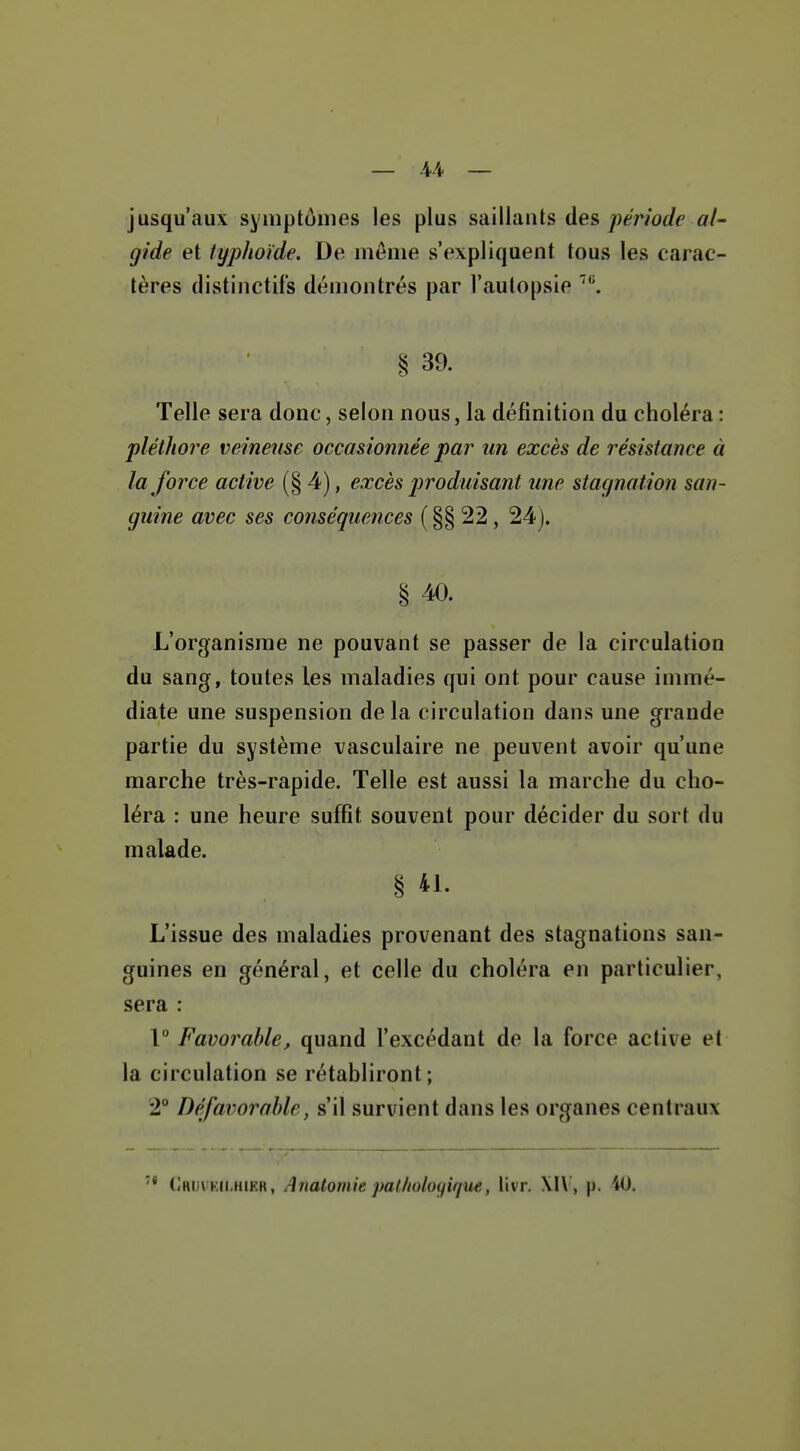 — 44- — jusqu'aux symptômes les plus saillants des période al^ gide et typhoïde. De même s'expliquent tous les carac- tères distinctif's démontrés par l'autopsie ^^ § 39. Telle sera donc, selon nous, la définition du choléra : pléthore veineuse occasionnée par un excès de résistance à la force active (§ 4), excès produisant une stagnation san- guine avec ses conséquences ( §§ 22, 24). § 40. L'organisme ne pouvant se passer de la circulation du sang, toutes les maladies qui ont pour cause immé- diate une suspension delà circulation dans une grande partie du système vasculaire ne peuvent avoir qu'une marche très-rapide. Telle est aussi la marche du cho- léra : une heure suffit souvent pour décider du sort du malade. § 41. L'issue des maladies provenant des stagnations san- guines en général, et celle du choléra en particulier, sera : 1° Favorable, quand l'excédant de la force active et la circulation se rétabliront; 2° Défavorable, s'il survient dans les organes centraux Ordvkii.hieh, Anatomie pal/ioloyique, livr. , p. 40.