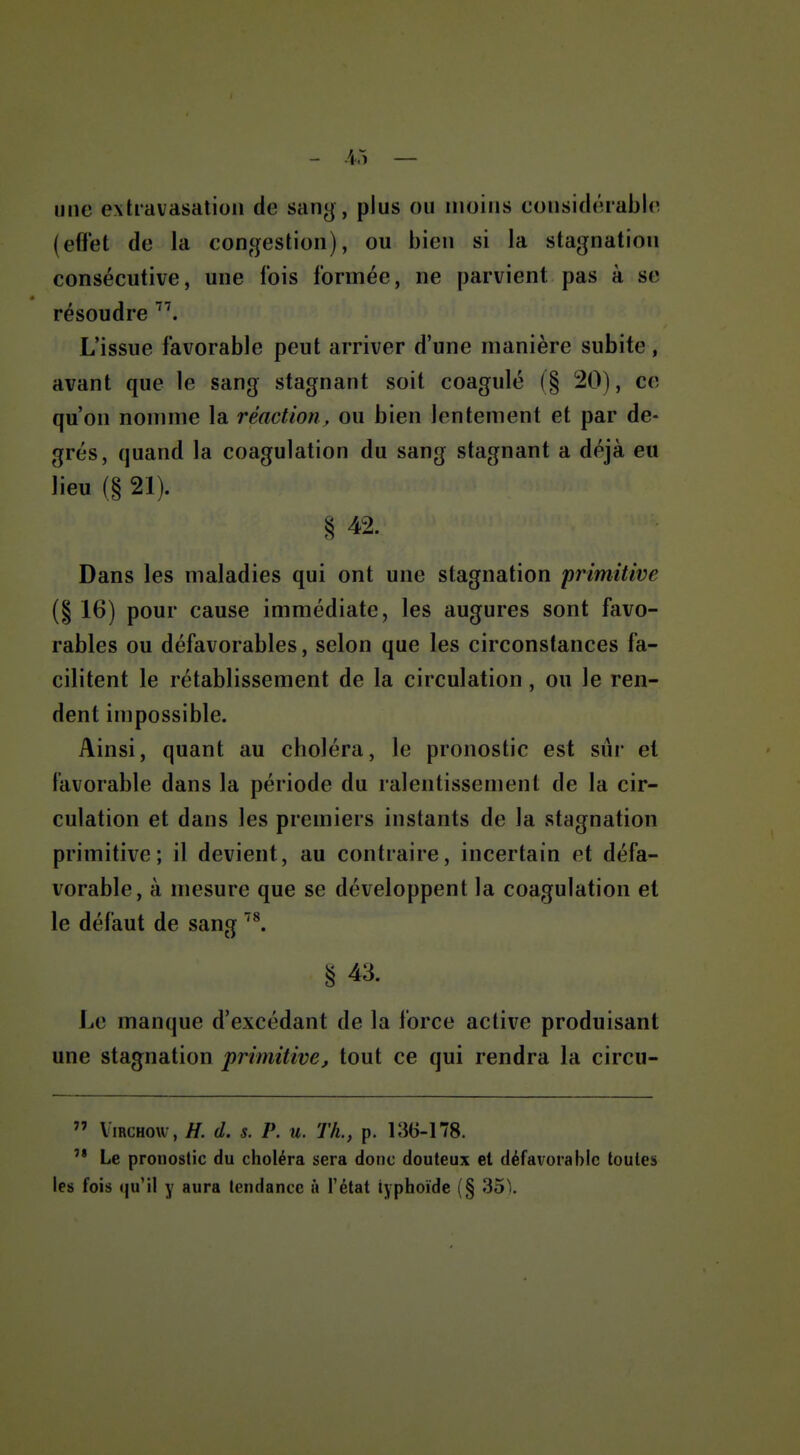 - .45 — une extiavasation de sang, plus ou moins considérable (eflet de la congestion), ou bien si la stagnation consécutive, une fois formée, ne parvient pas à se résoudre ''\ L'issue favorable peut arriver d'une manière subite, avant que le sang stagnant soit coagulé (§ 20), ce qu'on nomme la réaction, ou bien lentement et par de- grés, quand la coagulation du sang stagnant a déjà eu lieu (§ 21). § 42. Dans les maladies qui ont une stagnation primitive (§ 16) pour cause immédiate, les augures sont favo- rables ou défavorables, selon que les circonstances fa- cilitent le rétablissement de la circulation, ou le ren- dent impossible. Ainsi, quant au choléra, le pronostic est sûr et favorable dans la période du ralentissement de la cir- culation et dans les premiers instants de la stagnation primitive; il devient, au contraire, incertain et défa- vorable, à mesure que se développent la coagulation et le défaut de sang § 43. Le manque d'excédant de la force active produisant une stagnation primitive, tout ce qui rendra la circu-  ViRCHow, H. d. s. P. u. Th., p. 136-178.  Le pronostic du choléra sera donc douteux et défavorable toutes les fois qu'il y aura tendance ù l'état typhoïde (§ 35).