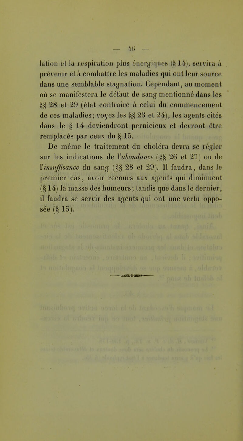 Jalioii el la respiration plus énergiques (§ 14j, servira à prévenir et à combattre les maladies qui ont leur source dans une semblable stagnation. Cependant, au moment où se manifestera le défaut de sang mentionné dans les §§ 28 et 29 (élat contraire à celui du commencement de ces maladies; voyez les §§ 23 et 24), les agents cités dans le § 14 deviendront pernicieux et devront être remplacés par ceux du § 15. De même le traitement du choléra devra se régler sur les indications de Y abondance (§§ 26 et 27) ou de \insuffisance du sang (§§ 28 et 29). Il faudra, dans le premier cas, avoir recours aux agents qui diminuent (§ 14) la masse des humeurs ; tandis que dans le dernier, il faudra se servir des agents qui ont une vertu oppo- sée (§ 15).