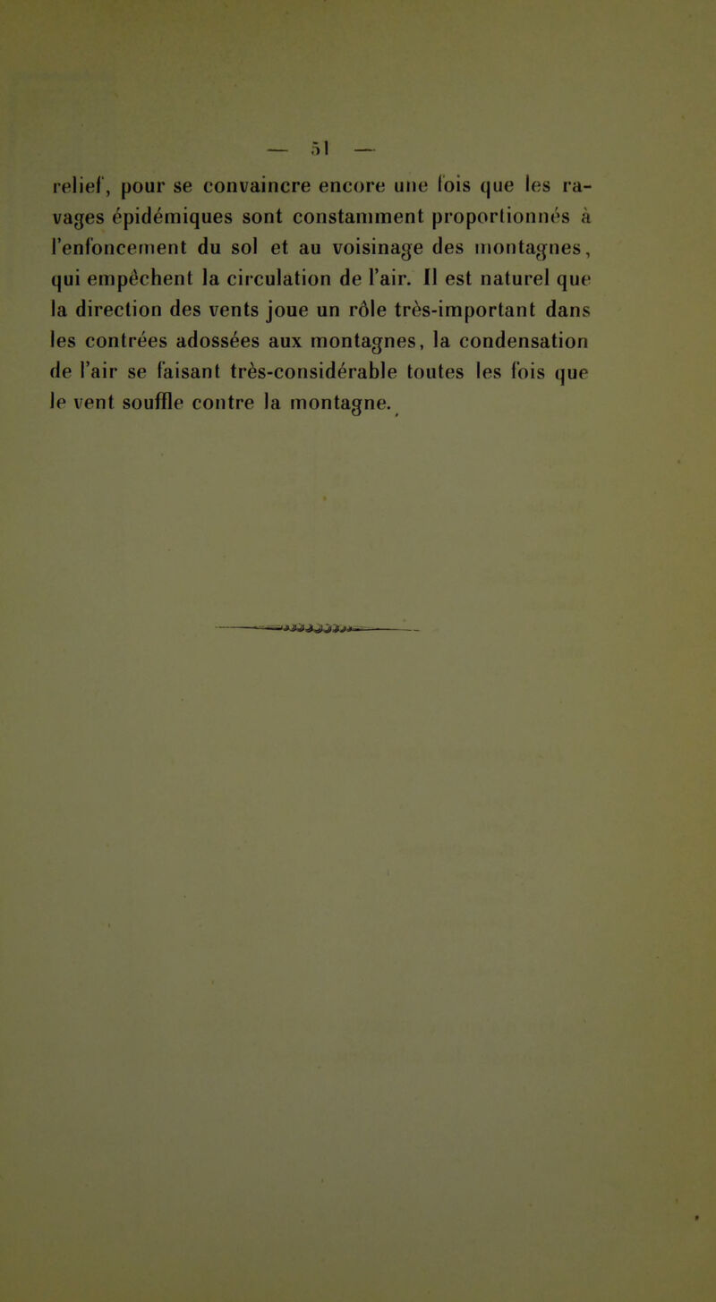 relief, pour se convaincre encore une ibis que les ra- vages épidémiques sont constaniment proporlionnés à l'enfoncement du sol et au voisinage des montagnes, qui empêchent la circulation de l'air. Il est naturel que la direction des vents joue un rôle très-important dans les contrées adossées aux montagnes, la condensation de l'air se faisant très-considérable toutes les fois que le vent souffle contre la montagne.