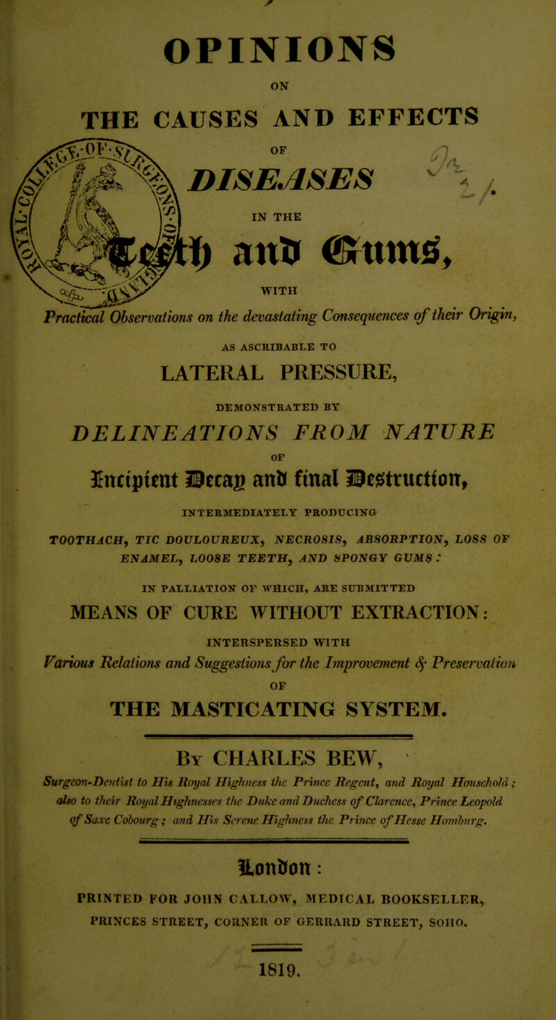 OPINIONS ON THE CAUSES AND EFFECTS DISEASES ^ \ IN THE WITH PracttcaTObservaiions on the devastating Consequences of their Origin, AS ASCRIBABLE TO LATERAL PRESSURE, DEMONSTRATED BY DELINEATIONS FROM NATURE OP Knciptmt Hecag anlr final liegitructton, INTEEMEDIATELY PHODUCINO TOOTHACHf TIC DOULOUREUX^ NECROSIS, ABSORPTION, LOSS OF ENAMEL, LOOSE TEETH, AND SPONGY GUMS : IN PAtLIATION OF WHICH, ARE SUBMITTED MEANS OF CURE WITHOUT EXTRACTION; INTERSPERSED WITH Farums Relations and Suggestions for the Improvement Preservation OF THE MASTICATING SYSTEM. By CHARLES BEW, Surgeon-Deut'itt to His Royal Highness tfic Prince Regent, and Royal Household ; also to tfteir Royal Highnesses the Duke and Duchess of Clarence, Prince Leopold of Suae Cohourg ; and His Serene Highness the Prince of Hesse Hombnrg. Hontfon: PRINTED FOR JOHN CALLOW, MEDICAL BOOKSELLER, PRINCES STREET, CORNER OF GERRARD STREET, SOHO. 1819.