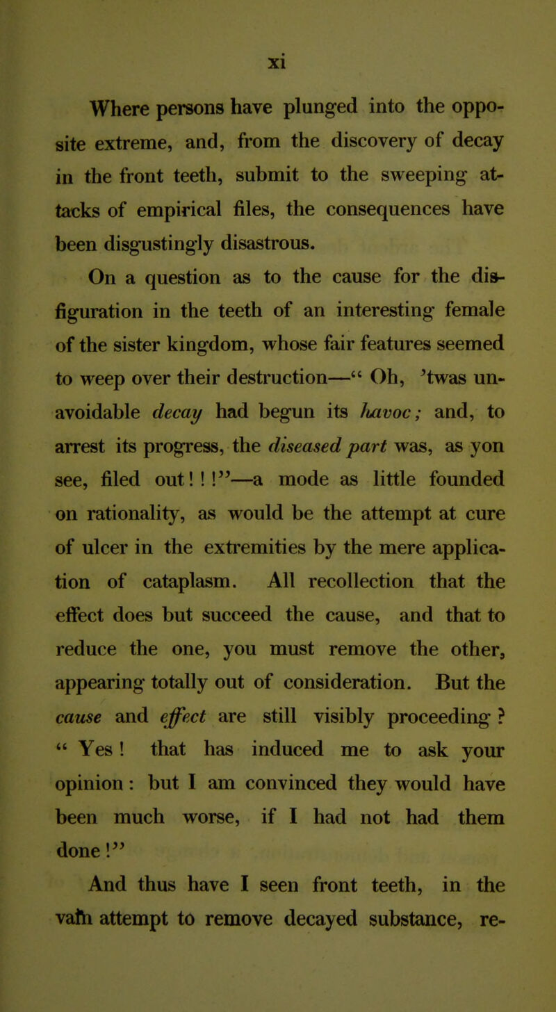 Where persons have plunged into the oppo- site extreme, and, from the discovery of decay in the front teeth, submit to the sweeping at- tacks of empirical files, the consequences have been disgustingly disastrous. On a question as to the cause for the dis- figuration in the teeth of an interesting female of the sister kingdom, whose fair features seemed to weep over their destruction— Oh, ^twas un- avoidable decay had begun its luivoc; and, to arrest its progress, the diseased part was, as yon see, filed out!!!—a mode as little founded on rationality, as would be the attempt at cure of ulcer in the extremities by the mere applica- tion of cataplasm. All recollection that the effect does but succeed the cause, and that to reduce the one, you must remove the other, appearing totally out of consideration. But the catLse and effect are still visibly proceeding ?  Yes! that has induced me to ask your opinion: but I am convinced they would have been much worse, if I had not had them done 1 And thus have I seen front teeth, in the vath attempt to remove decayed substance, re-