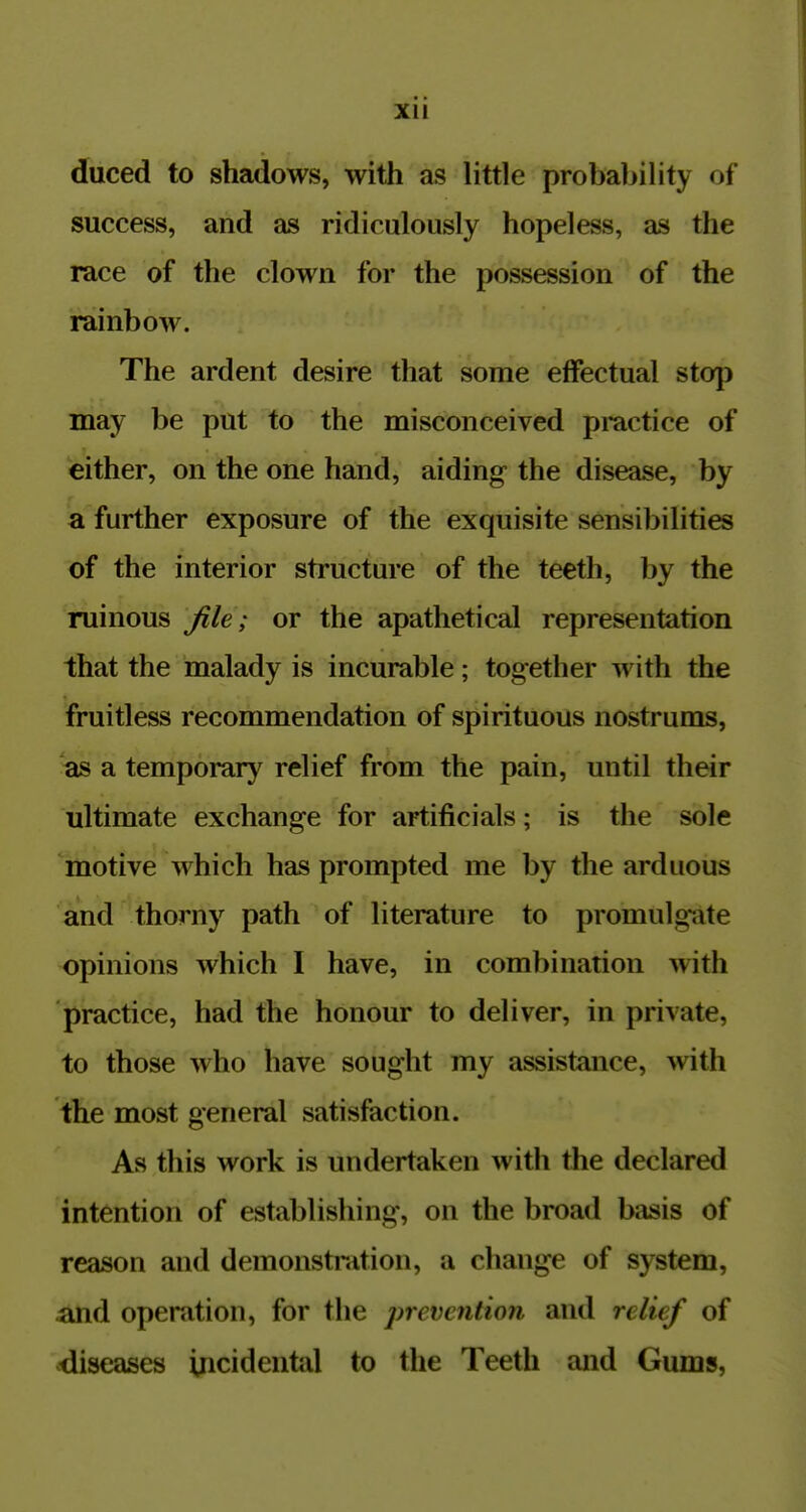 Xll duced to shadows, with as little probability of success, and as ridiculously hopeless, as the race of the clown for the possession of the rainbow. The ardent desire that some effectual stop may be put to the misconceived practice of either, on the one hand, aiding the disease, by a further exposure of the exquisite sensibilities of the interior structure of the teeth, by the ruinous file; or the apathetical representation that the malady is incurable; together with the fruitless recommendation of spirituous nostrums, as a temporary relief from the pain, until their ultimate exchange for artificials; is the sole motive which has prompted me by the arduous and thorny path of literature to promulgate opinions which I have, in combination with practice, had the honour to deliver, in private, to those who have sought my assistance, ^vith the most general satisfaction. As this work is undertaken with the declared intention of establishing, on the broad basis of reason and demonstration, a change of system, and operation, for the prevention and relief of diseases incidental to the Teeth and Gums,