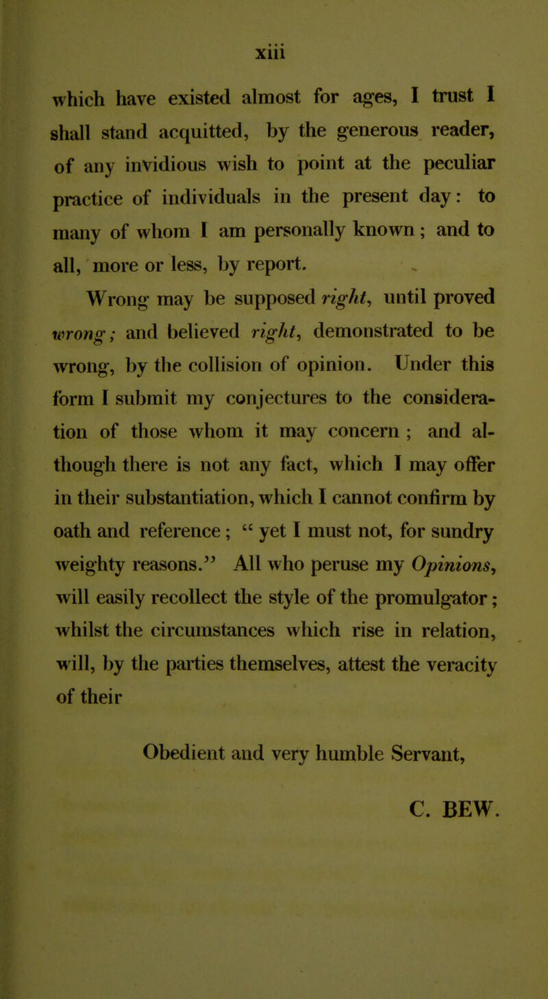 which have existed almost for ages, I trust 1 shall stand acquitted, by the generous reader, of any invidious wish to point at the peculiar practice of individuals in the present day: to many of whom I am personally known; and to all, more or less, by report. Wrong may be supposed right, until proved wrong; and believed rights demonstrated to be wrong, by the collision of opinion. Under this form I submit my conjectures to the considera- tion of those whom it may concern ; and al- though there is not any fact, which I may offer in their substantiation, which I cannot confirm by oath and reference;  yet I must not, for sundry weighty reasons. All who peruse my Opinions^ will easily recollect the style of the promulgator; whilst the circumstances which rise in relation, will, by the parties themselves, attest the veracity of their Obedient and very humble Servant,