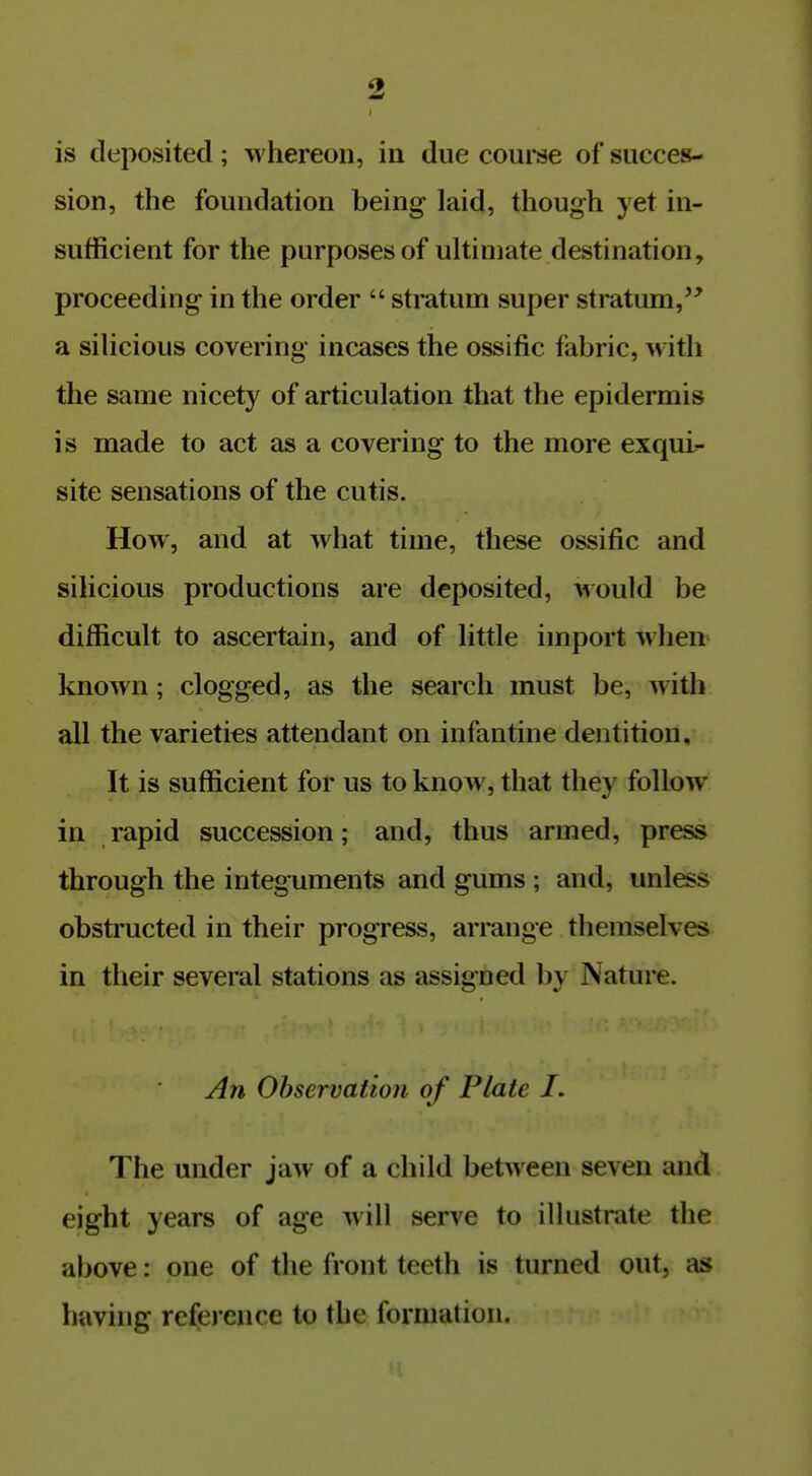 is deposited; whereon, in due course of succes- sion, the foundation being laid, though yet in- sufficient for the purposes of ultimate destination, proceeding in the order  stratum super stratum,^^ a silicious covering incases the ossific fabric, with the same nicetj^ of articulation that the epidermis is made to act as a covering to the more exqui- site sensations of the cutis. How, and at what time, these ossific and silicious productions are deposited, would be difficult to ascertain, and of little import when known; clogged, as the search must be, with all the varieties attendant on infantine dentition,- It is sufficient for us to know, that they follow in rapid succession; and, thus armed, press through the integuments and gums ; and, unless obstructed in their progress, arrange themselves in their several stations as assigned by Nature. An Observation of Plate I. The under jaw of a child between seven and eight years of age will serve to illustrate the above: one of the front teeth is turned out, as having reference to the formation.