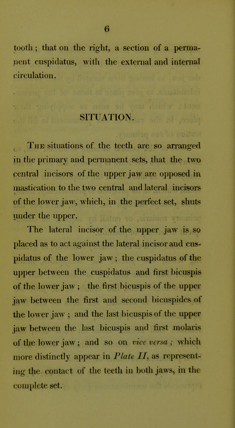 tooth; that on the right, a section of a perma- nent cuspitlatus, with the external and internal circulation. SITUATION. The situations of the teeth are so arranged in the primary and permanent sets, that the t^vo central incisors of the upper jaw are opposed in mastication to the two central and lateral incisors of the lower jaw, which, in the perfect set, shuts under the upper. The lateral incisor of the upper jaw is so placed as to act against the lateral incisor and cus- pidatus of the lower jaw; the cuspidatus of the upper between the cuspidatus and first bicuspis of the lower jaw ; the first bicuspis of the upper jaw between the first and second bicuspides of the lower jaw ; and the last bicuspis of the upper jaw between the last bicuspis and first molaris of the lower jaw ; and so on vice versa ; which more distinctly appear in Plate II, as represent- ing the contact of the teeth in both jaws, in the complete set.