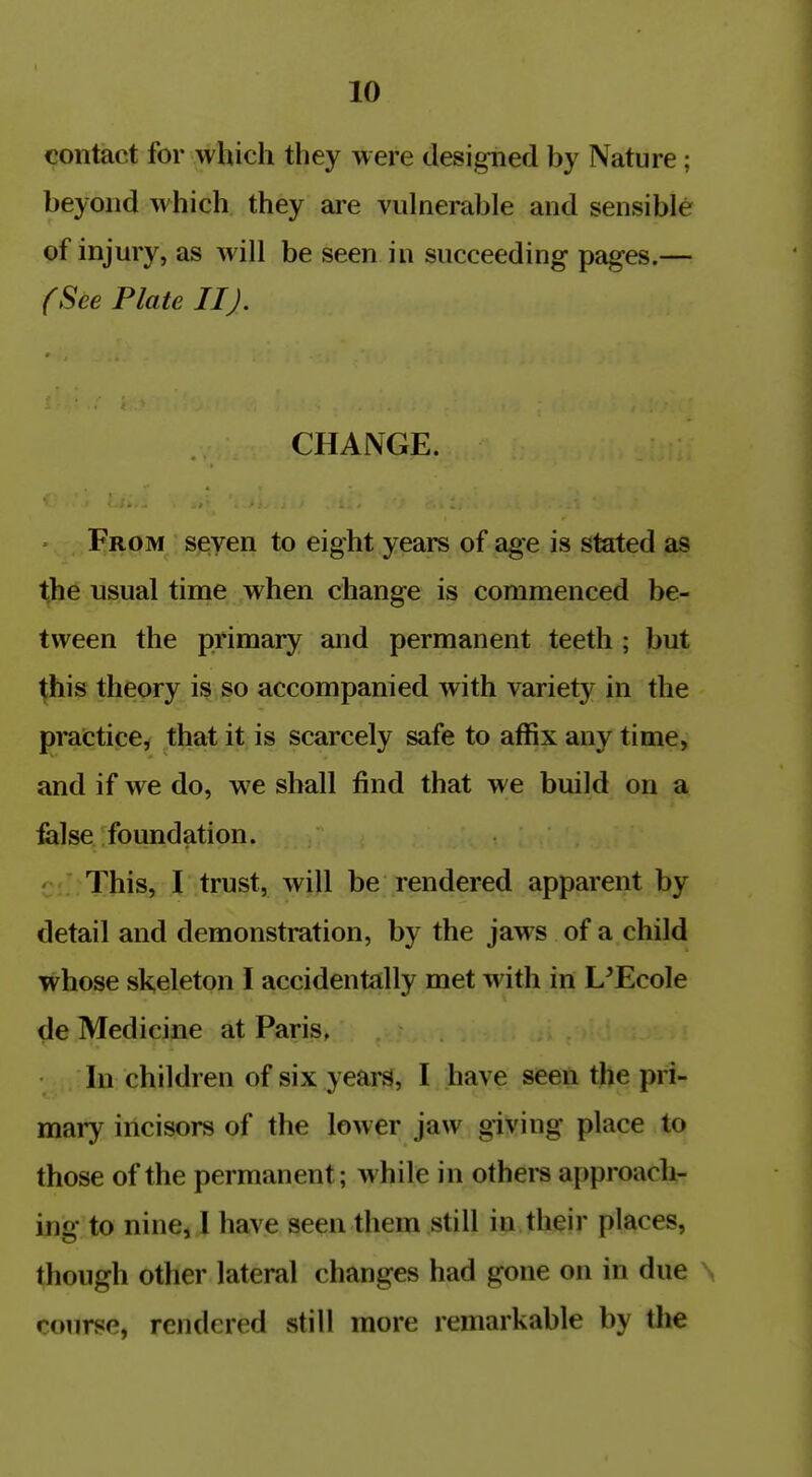 contact for which they were designed by Nature; beyond which they ai'e vulnerable and sensible of injury, as will be seen in succeeding pages.— (See Plate IIJ. CHANGE. From seven to eight years of age is stated as Ijie usual tinae when change is commenced be- tween the primary and permanent teeth ; but ^his theory is so accompanied with variety in the prattice, that it is scarcely safe to affix any time, and if we do, we shall find that we build on a felse foundation. ' This, I trust, will be rendered apparent by detail and demonstration, by the jaws of a child whose skeleton I accidentally met with in L'EcoIe de Medicine at Paris, In children of six years, I have seen the pri- mary incisors of the lower jaw giving place to those of the permanent; while in othei*s a[)proach- ing to nine, I have seen them still in their places, though other lateral changes had gone on in due course, rendered still more remarkable by the