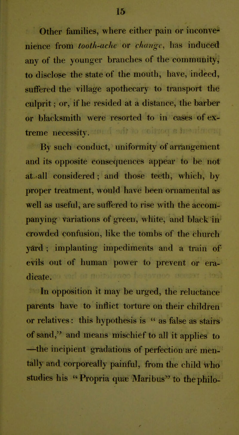 Other families, where either pain or inconve- nience from tooth-ache or chaiigc^ has induced any of the younger branches of the community, to disclose the state of the mouth, have, indeed, suffered the village apothecary to transport the culprit; or, if he resided at a distance, the barber or blacksmith were resorted to in cases of ex- treme necessity. By such conduct, uniformity of arrangement and its opposite consequences appear to be not at. all considered; and those teeth, which, by proper treatment, would have been ornamental as well as useful, are suffered to rise with the accom- panying variations of green, white, and black in crowded confusion, like the tombs of the church yard ; implanting impediments and a train of evils out of human po^^er to prevent or era- dicate. In opposition it may be urged, the reluctance parents have to inflict torture on their children or relatives: this hypothesis is as false as stairs of sand,'^ and means mischief to all it applies to —the incipient gradations of perfection are men- tally and corporeally painful, from the child who studies his Propria qme Maribus'^ to thephilo-