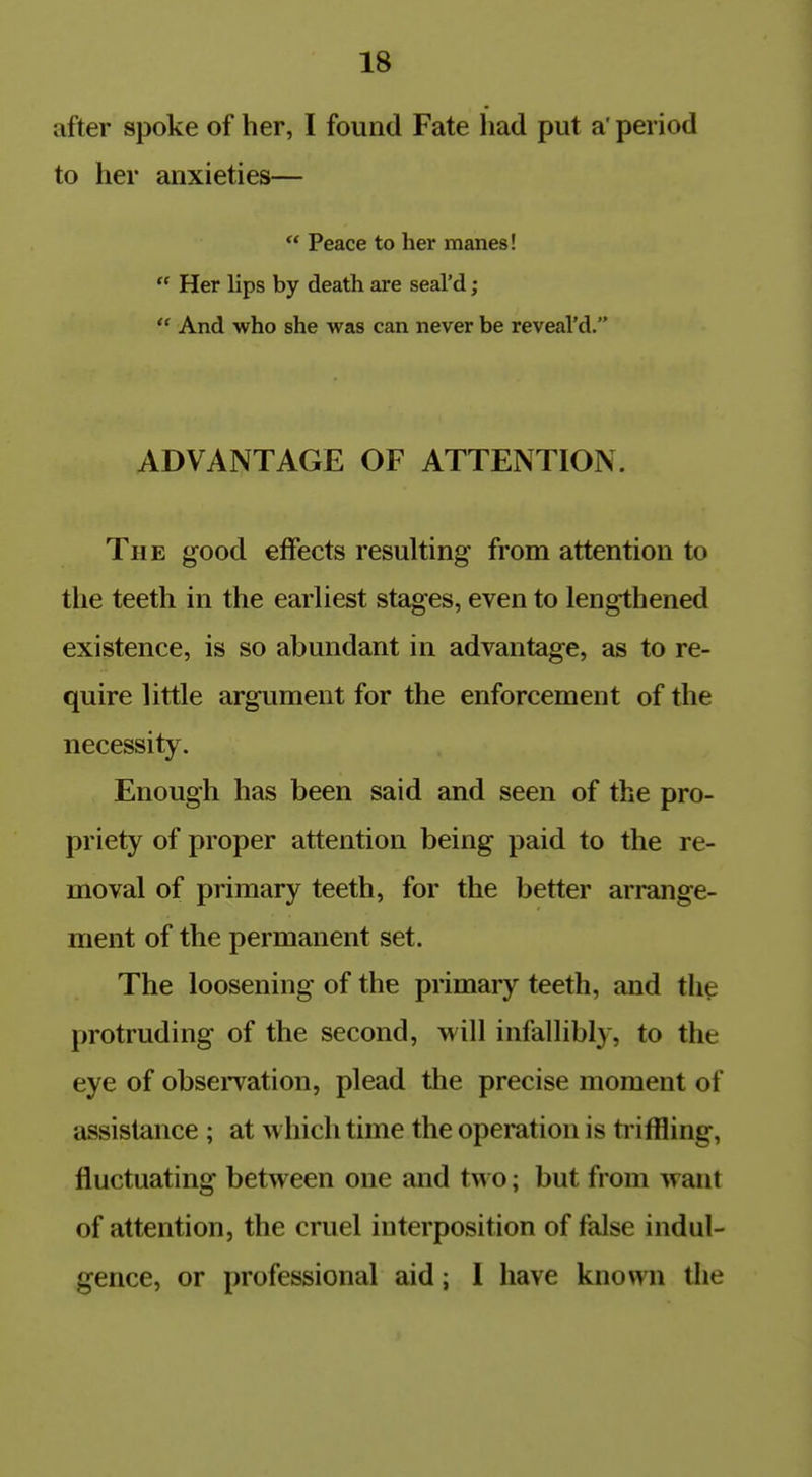 after spoke of her, I found Fate had put a' period to her anxieties—  Peace to her manes!  Her lips by death are seal'd;  And who she was can never be reveal'd. ADVANTAGE OF ATTENTION. The good effects resulting from attention to the teeth in the earliest stages, even to lengthened existence, is so abundant in advantage, as to re- quire little argument for the enforcement of the necessity. Enough has been said and seen of the pro- priety of proper attention being paid to the re- moval of primary teeth, for the better arrange- ment of the permanent set. The loosening of the primary teeth, and the protruding of the second, will infallibly, to the eye of obseiTation, plead tlie precise moment of assistance ; at which time the operation is triffling, fluctuating between one and two; but from want of attention, the cruel interposition of false indul- gence, or professional aid; I have known the