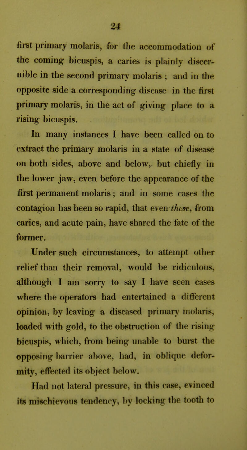 u first primary molaris, for the accommodation of the coming bicuspis, a caries is plainly discer- nible in the second primary molaris ; and in the opposite side a corresponding disease in the first primary molaris, in the act of giving place to a rising bicuspis. In many instances I have been called on to extract the primary molaris in a state of disease on both sides, above and below, but chiefly in the lower jaw, even before the appearance of the first permanent molaris; and in some cases the contagion has been so rapid, that even these^ from caries, and acute pain, have shared the fate of the former. Under such circumstances, to attempt other relief than their removal, would be ridiculous, although I am sorry to say I have seen cases where the operatore had entertained a diff*erent opinion, by leaving a diseased primary molaris, loaded with gold, to the obstruction of the rising bicuspis, which, from being unable to buist the opposing barrier above, had, in oblique defor- mity, effected its object below. Had not lateral pressure, in this case, evinced its mischievous tendency, by locking the tooth to