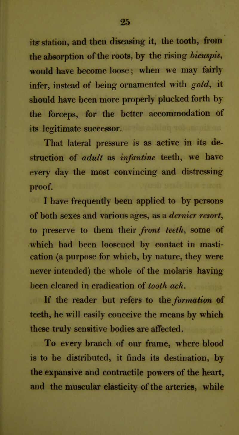 its station, and then diseasing it, the tooth, from the absorption of the roots, by the rising bicuspis, would have become loose; when we may feirly infer, instead of being ornamented with gold, it should have been more properly plucked forth by the forceps, for the better accommodation of its legitimate successor. That lateral pressure is as active in its de- struction of adult as infantine teeth, we have every day the most convincing and distressing proof. I have frequently been applied to by persons of both sexes and various ages, as a dernier resort, to preserve to them their front teeth, some of which had been loosened by contact in masti- cation (a purpose for which, by nature, they were never intended) the whole of the molaris having been cleared in eradication of tooth ach. If the reader but refers to the formatim of teeth, he will easily conceive the means by which these truly sensitive bodies are affected. To every branch of our frame, where blood is to be distributed, it finds its destination, by the expansive and contractile powers of the heart, and the muscular elasticity of the arteries, while