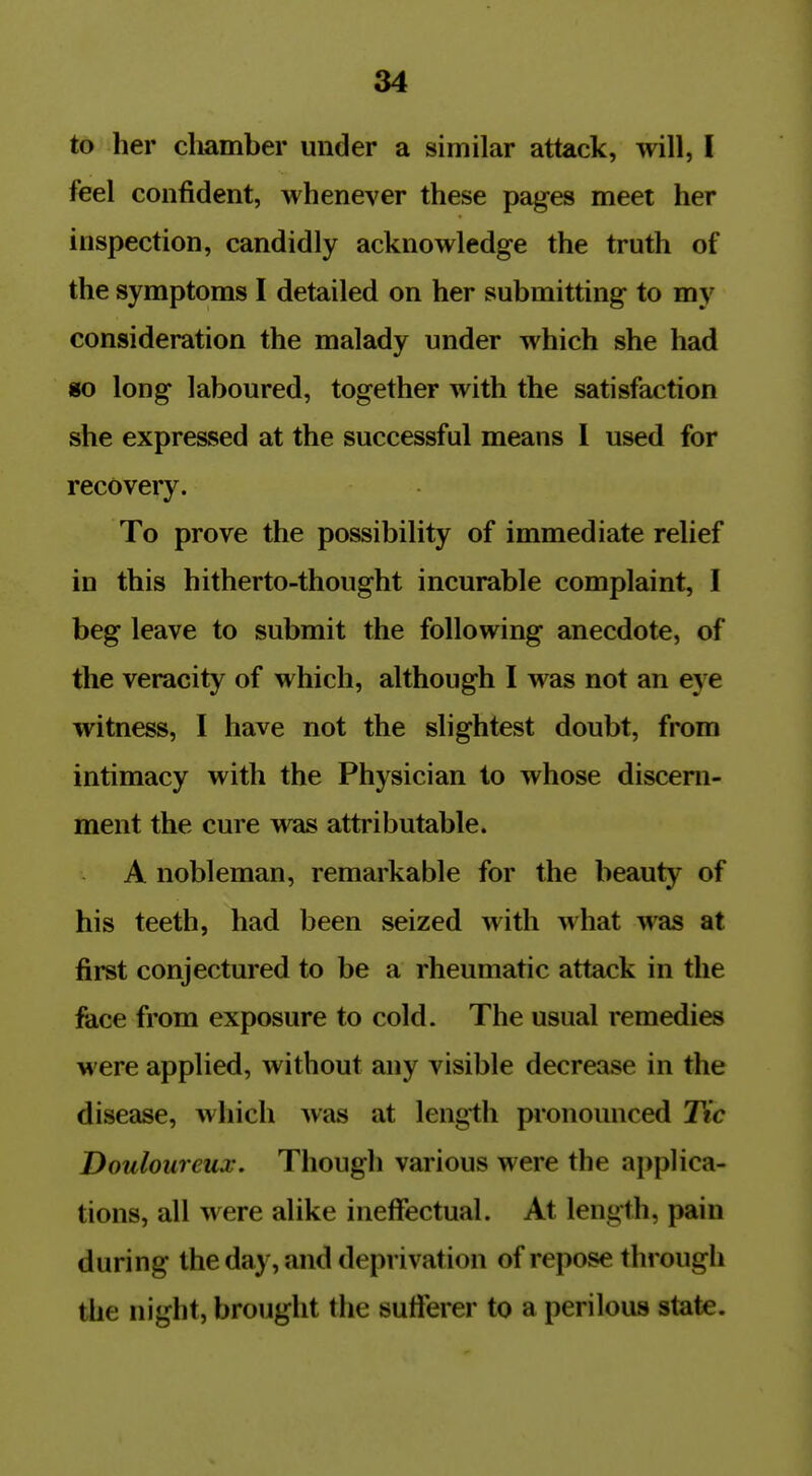 to her chamber under a similar attack, will, I feel confident, whenever these pages meet her inspection, candidly acknowledge the truth of the symptoms I detailed on her submitting to my consideration the malady under which she had «o long laboured, together with the satisfaction she expressed at the successful means 1 used for recovery. To prove the possibility of immediate relief in this hitherto-thought incurable complaint, I beg leave to submit the following anecdote, of the veracity of which, although I was not an eye witness, I have not the slightest doubt, from intimacy with the Physician to whose discern- ment the cure was attributable. A nobleman, remarkable for the beauty of his teeth, had been seized with what was at first conjectured to be a rheumatic attack in the face from exposure to cold. The usual remedies M ere applied, without any visible decrease in the disease, which was at length pronounced Tic Douloureux. Though various were the applica- tions, all were alike ineffectual. At length, pain during the day, and deprivation of repose through the night, brought the sufferer to a perilous state.