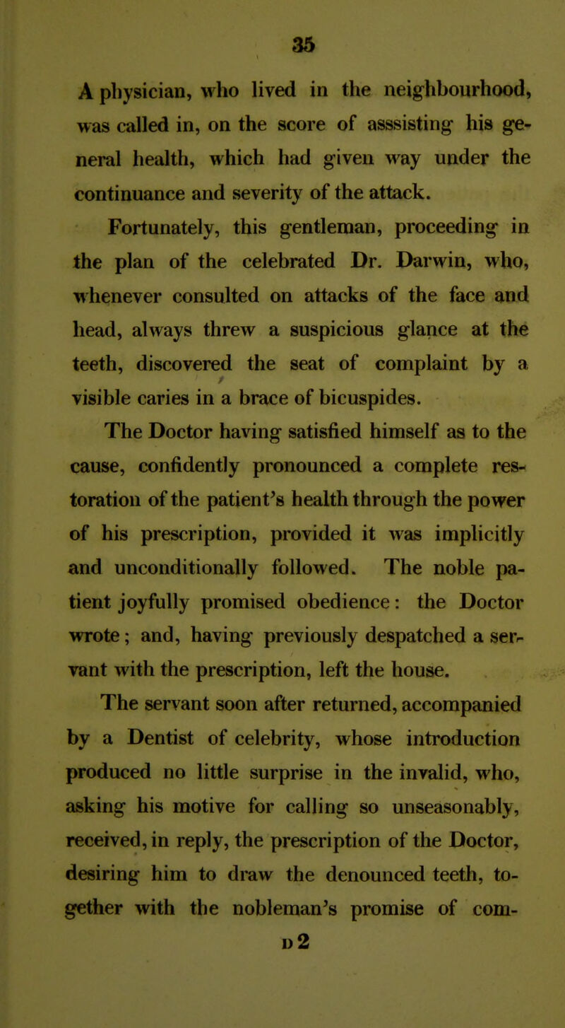 A physician, who lived in the neighbourhood, was called in, on the score of asssisting his ge- neral health, which had given way under the continuance and severity of the attack. Fortunately, this gentleman, proceeding in the plan of the celebrated Dr. Darwin, who, whenever consulted on attacks of the face and head, always threw a suspicious glance at the teeth, discovered the seat of complaint by a visible caries in a brace of bicuspides. The Doctor having satisfied himself as to the cause, confidently pronounced a complete res- toration of the patient's health through the power of his prescription, provided it was implicitly and unconditionally followed. The noble pa- tient joyfully promised obedience: the Doctor wrote; and, having previously despatched a serr vant with the prescription, left the house. The servant soon after returned, accompanied by a Dentist of celebrity, whose introduction produced no little surprise in the invalid, who, asking his motive for calling so unseasonably, received, in reply, the prescription of the Doctor, desiring him to draw the denounced teetli, to- gether with the nobleman's promise of com- 1)2