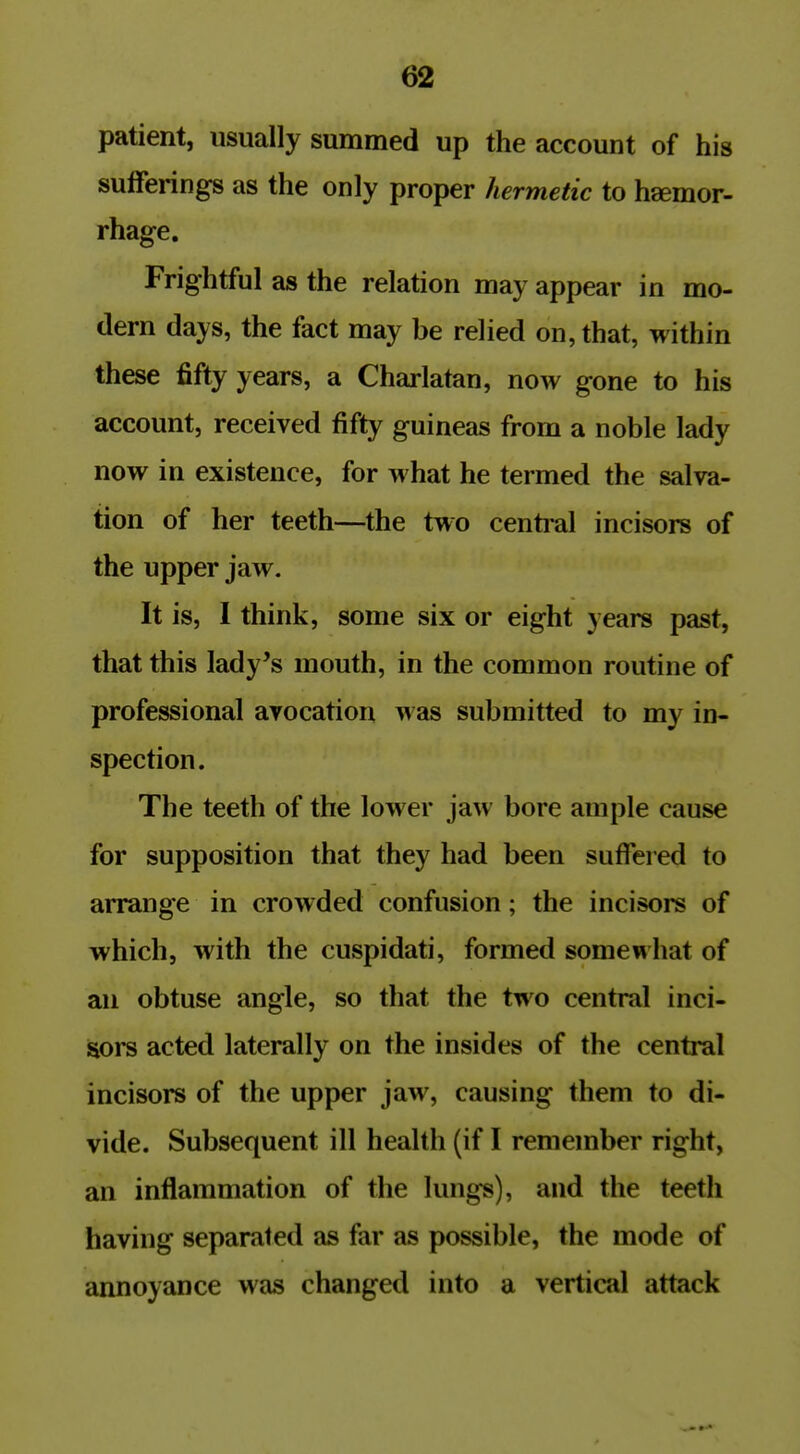 patient, usually summed up the account of his sufferings as the only proper hermetic to haemor- rhage. Frightful as the relation may appear in mo- dern days, the fact may be relied on, that, within these fifty years, a Charlatan, now gone to his account, received fifty guineas from a noble lady now in existence, for what he termed the salva- tion of her teeth—the two central incisors of the upper jaw. It is, I think, some six or eight years past, that this lady's mouth, in the common routine of professional avocation was submitted to my in- spection. The teeth of the lower jaw bore ample cause for supposition that they had been suffered to arrange in crowded confusion; the incisors of which, with the cuspidati, formed somewhat of an obtuse angle, so that the two central inci- sors acted laterally on the insides of the central incisors of the upper jaw, causing them to di- vide. Subsequent ill health (if I remember right, an inflammation of the lungs), and the teeth having separated as far as possible, the mode of annoyance was changed into a vertical attack