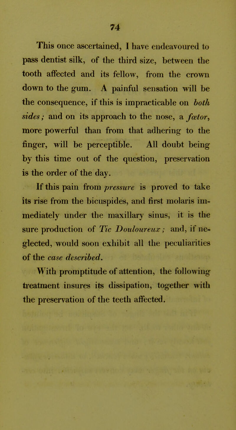 This once ascertained, I have endeavoured to pass dentist silk, of the third size, between the tooth aiFected and its fellow, from the crown down to the gum. A painful sensation will be the consequence, if this is impracticable on both sides; and on its approach to the nose, a fcetor, more powerful than from that adhering to the finger, will be perceptible. All doubt being by this time out of the question, preservation is the order of the day. If this pain from pressure is proved to take its rise from the bicuspides, and first molaris im- mediately under the maxillary sinus, it is the sure production of Tic Douloureux; and, if ne- glected, would soon exhibit all the peculiarities of the case described. With promptitude of attention, the following ti-eatment insures its dissipation, together with the preservation of the teeth affected.