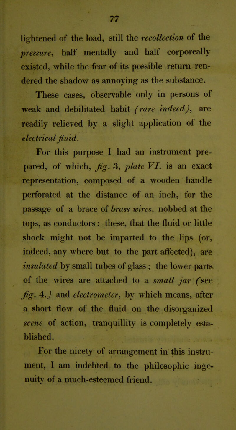 lightened of the load, still the recollection of the pressure, half mentally and half corporeally existed, while the fear of its possible return ren- dered the shadow as annoying as the substance. These cases, observable only in persons of weak and debilitated habit frare indeed J, are readily relieved by a slight application of the electrical fluid. For this purpose 1 had an instrument pre- pared, of which. Jig. 3, plate VI. is an exact representation, composed of a wooden handle perforated at the distance of an inch, for the passage of a brace of brass wires, nobbed at the tops, as conductors : these, that the fluid or little shock might not be imparted to the lips (or, indeed, any where but to the part aff*ected), are insulated by small tubes of glass; the lower parts of the wires are attached to a small jar (see fig. 4.J and electrometer, by which means, after a short flow of the fluid on the disorganized scene of action, tranquillity is completely esta- blished. For the nicety of arrangement in this instru- ment, 1 am indebted to the philosophic in*»e- nuity of a much-esteemed friend.