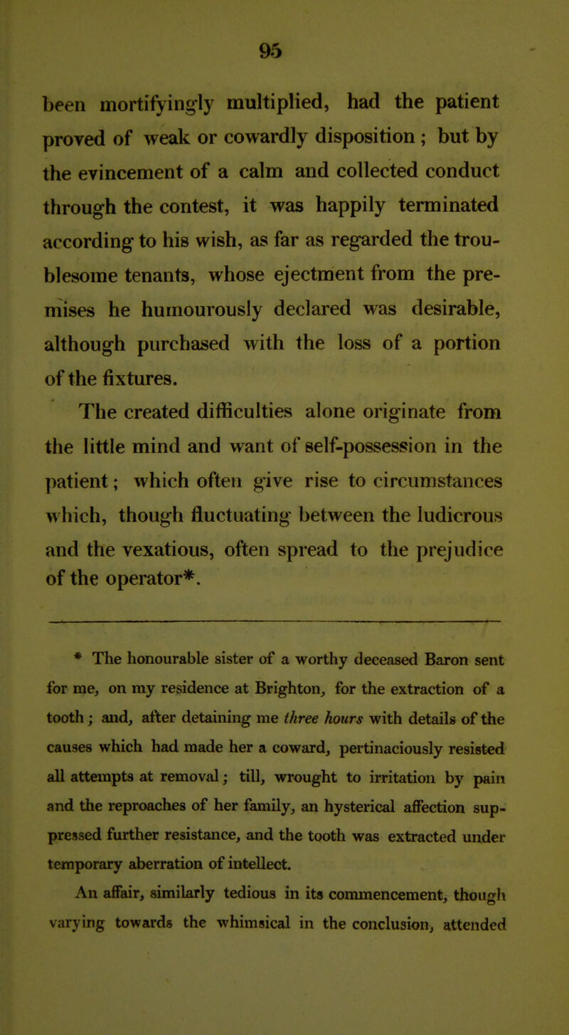 been mortifyingly multiplied, had the patient proved of weak or cowardly disposition ; but by the evincement of a calm and collected conduct through the contest, it was happily terminated according to his wish, as far as regarded the trou- blesome tenants, whose ejectment from the pre- mises he humourously declared was desirable, although purchased with the loss of a portion of the fixtures. The created difficulties alone originate from the little mind and want of self-possession in the patient; which often give rise to circumstances which, though fluctuating between the ludicrous and the vexatious, often spread to the prejudice of the operator*. * The honourable sister of a worthy deceased Baron sent for me, on my residence at Brighton, for the extraction of a tooth; and, after detaining me three hours with details of the causes which had made her a coward, pertinaciously resisted all attempts at removal; till, wrought to irritation by pain and the reproaches of her family, an hysterical affection sup- pressed further resistance, and the tooth was extracted under temporary aberration of intellect. An affair, similarly tedious in its commencement, though varying towards the whimsical in the conclusion, attended