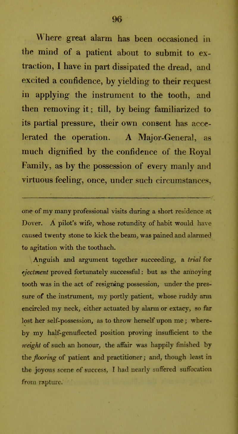 Where great alarm has been occasioned in the mind of a patient about to submit to ex- traction, 1 have in part dissipated the dread, and excited a confidence, by yielding to their request in applying the instrument to the tooth, and then removing it; till, by being familiarized to its partial pressure, their own consent has acce- lerated the operation. A Major-General, as much dignified by the confidence of the Royal Family, as by the possession of every manly and virtuous feeling, once, under such circumstances. one of my many professional visits during a short residence at Dover. A pilot's wife^ whose rotundity of habit would have caused twenty stone to kick the beam, was pained and alarmed to agitation with the toothach. Anguish and argument together succeeding, a trial for ejectment proved fortunately successful: but as the annoying tooth was in the act of resigning possession, under the pres- sure of the instrument, my portly patient, whose ruddy arm encircled my neck, either actuated by alarm or extacy, so far lost her self-possession, as to throw herself upon me; where- by my half-genuflected position proving insufficient to the weight of such an honour, the affair was happily finished by the Jlooring of patient and practitioner; and, though least in the joyous scene of success, I had nearly suffered suffocatiou from rapture.