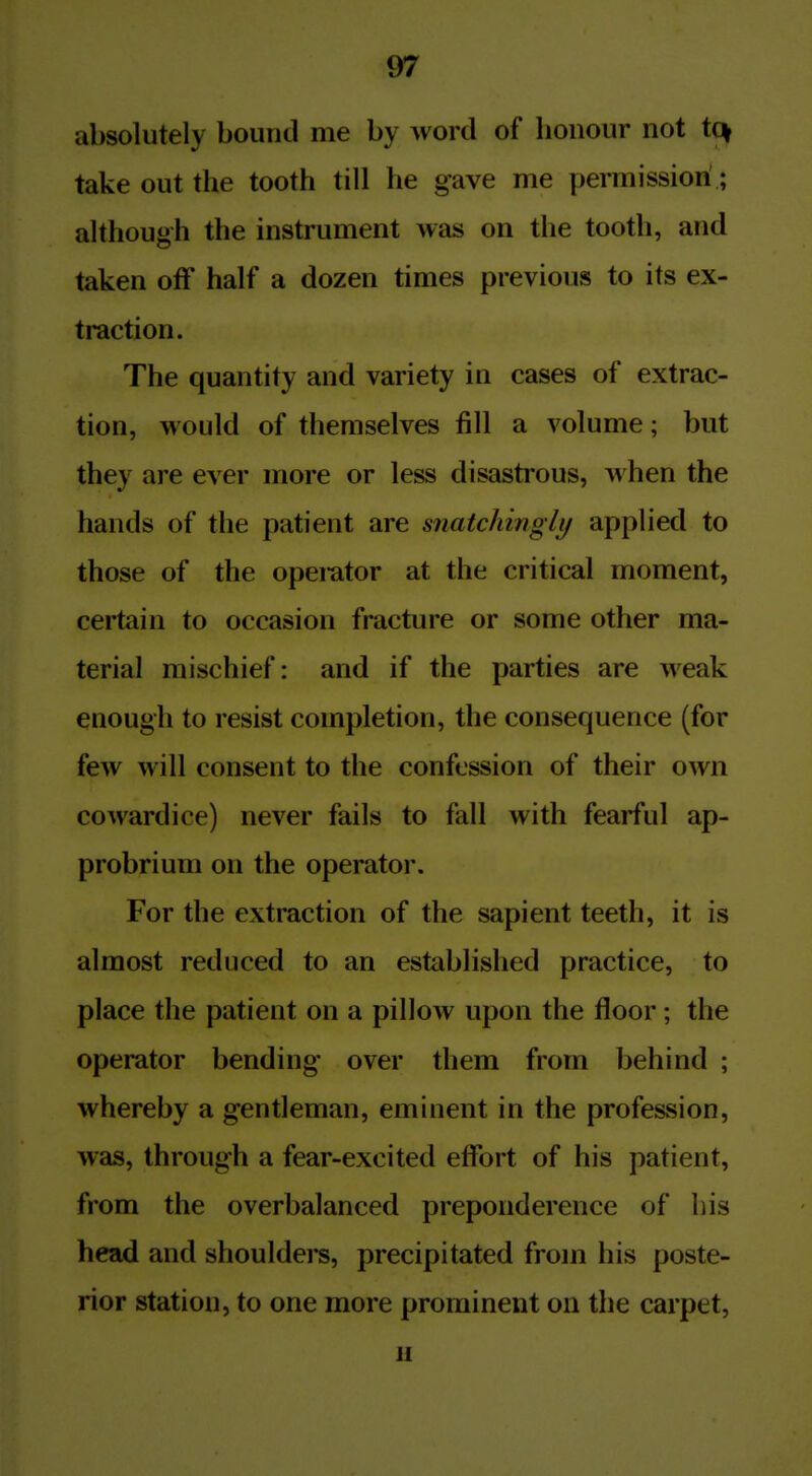 absolutely bound me by word of honour not tq take out the tooth till he gave me permission; although the instrument was on the tooth, and taken off half a dozen times previous to its ex- traction. The quantity and variety in cases of extrac- tion, would of themselves fill a volume; but they are ever more or less disastrous, when the hands of the patient are snatchinglt/ applied to those of the opemtor at the critical moment, certain to occasion fracture or some other ma- terial mischief: and if the parties are weak enough to resist completion, the consequence (for few will consent to the confession of their own cowardice) never fails to fall with fearful ap- probrium on the operator. For the extraction of the sapient teeth, it is almost reduced to an established practice, to place the patient on a pillow upon the floor; the operator bending over them from behind ; whereby a gentleman, eminent in the profession, was, through a fear-excited effort of his patient, from the overbalanced preponderence of his head and shoulders, precipitated from his poste- rior station, to one more prominent on the carpet, u
