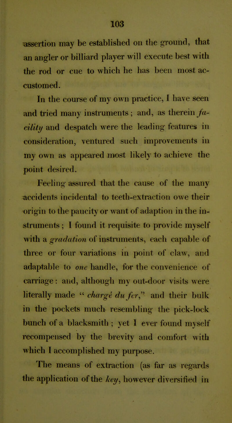 ^assertion may be established on the ground, that an angler or billiard player will execute best with the rod or cue to which he has been most ac- customed. In the course of my own practice, I have seen and tried many instruments ; and, as therein fa- cility and despatch were the leading features in consideration, ventured such improvements in my own as appeal ed most likely to achieve the point desired. Feeling- assured that the cause of the many accidents incidental to teeth-extraction owe their origin to the paucity or want of adaption in the in- struments ; I found it requisite to provide myself with a gradation of instruments, each capable of three or four variations in point of claw, and adaptable to one handle, for the convenience of carriage: and, although my out-door visits were literally made  charge du fer,'' and their bulk in the pockets much resembling the pick-lock bunch of a blacksmith ; yet I ever found myself recompensed by the brevity and comfort with which I accomplished my purpose. The means of extraction (as far as regards the application of the A-ey, however diversified in