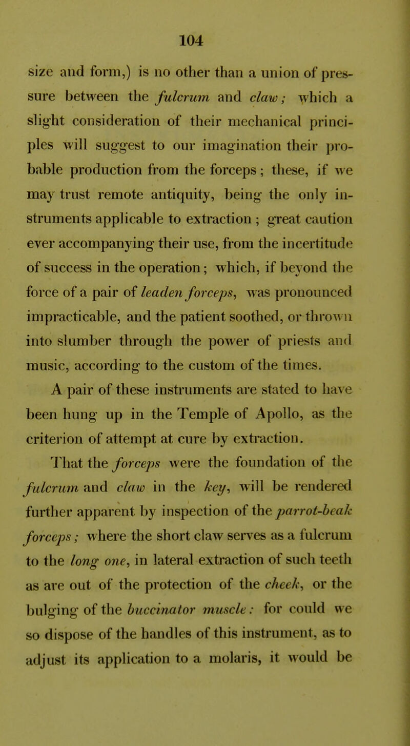 size and form,) is no other than a union of pres- sure between the fulcrum and claw; which a slight consideration of their mechanical princi- ples will sug'gest to our imagination their pro- bable production from the forceps; these, if we may trust remote antiquity, being the only in- struments applicable to extraction ; great caution ever accompanying their use, from the incertitude of success in the operation; which, if beyond the force of a pair of leaden forceps, was pronounced impracticable, and the patient soothed, or thrown into slumber through the power of priests and music, according to the custom of the times. A pair of these instruments are stated to have been hung up in the Temple of Apollo, as the criterion of attempt at cure by extraction. That the forceps were the foundation of the fulcrum and claw in the key, will be rendered further apparent by inspection of the parrot-heak forceps; where the short claw serves as a fulcrum to the long one, in lateral extraction of such teeth as are out of the protection of the cheek, or the bulging of the buccinator muscle: for could we so dispose of the handles of this instrument, as to adjust its application to a molaris, it would be