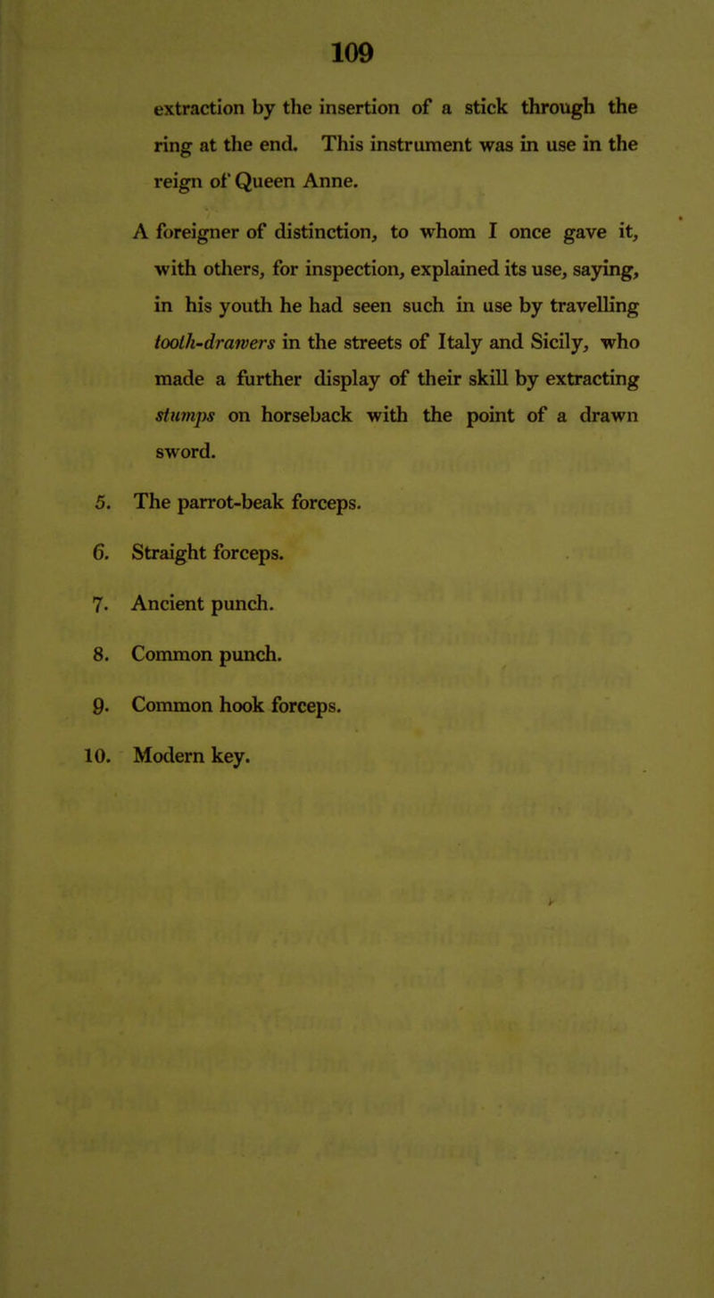 extraction by the insertion of a stick through the ring at the end. This instrument was in use in the reign of Queen Anne. A foreigner of distinction, to whom I once gave it, with others, for inspection, explained its use, sajring, in his youth he had seen such in use by travelling tooth-drawers in the streets of Italy and Sicily, who made a fiirther display of their skill by extracting stumps on horseback with the point of a drawn sword. 5. The parrot-beak forceps. 6. Straight forceps. 7. Ancient punch. 8. Common punch. p. Common hook forceps. 10. Modern key.