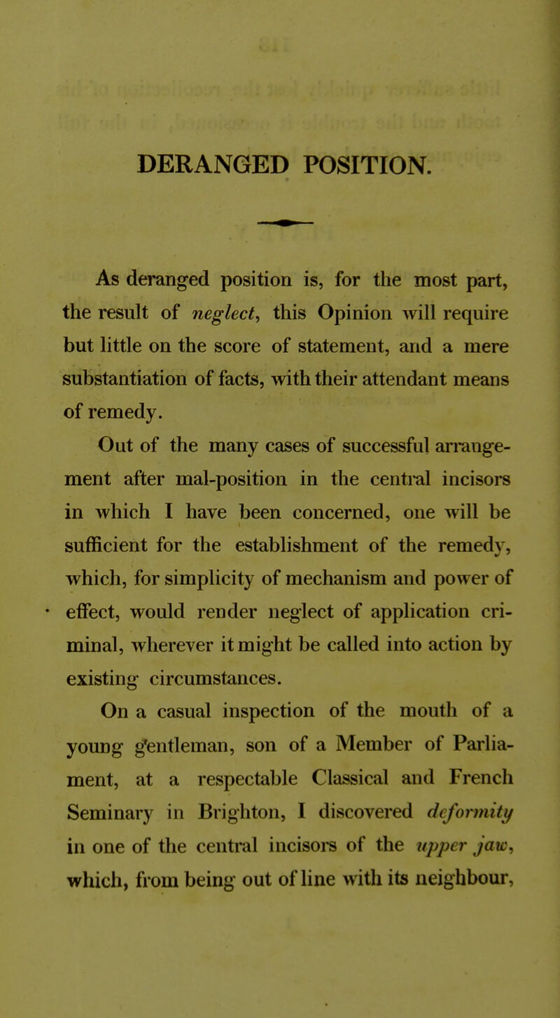 DERANGED POSITION. As deranged position is, for the most part, the result of neglect, this Opinion will require but little on the score of statement, and a mere substantiation of facts, with their attendant means of remedy. Out of the many cases of successful arrange- ment after mal-position in the central incisors in which I have been concerned, one will be sufficient for the establishment of the remedy, which, for simplicity of mechanism and power of • effect, would render neglect of application cri- minal, wherever it might be called into action by existing circumstances. On a casual inspection of the mouth of a young g'entleman, son of a Member of Parlia- ment, at a respectable Classical and French Seminary in Brighton, I discovered deformity in one of the central incisors of the upper jaw, which, from being out of line with its neighbour,