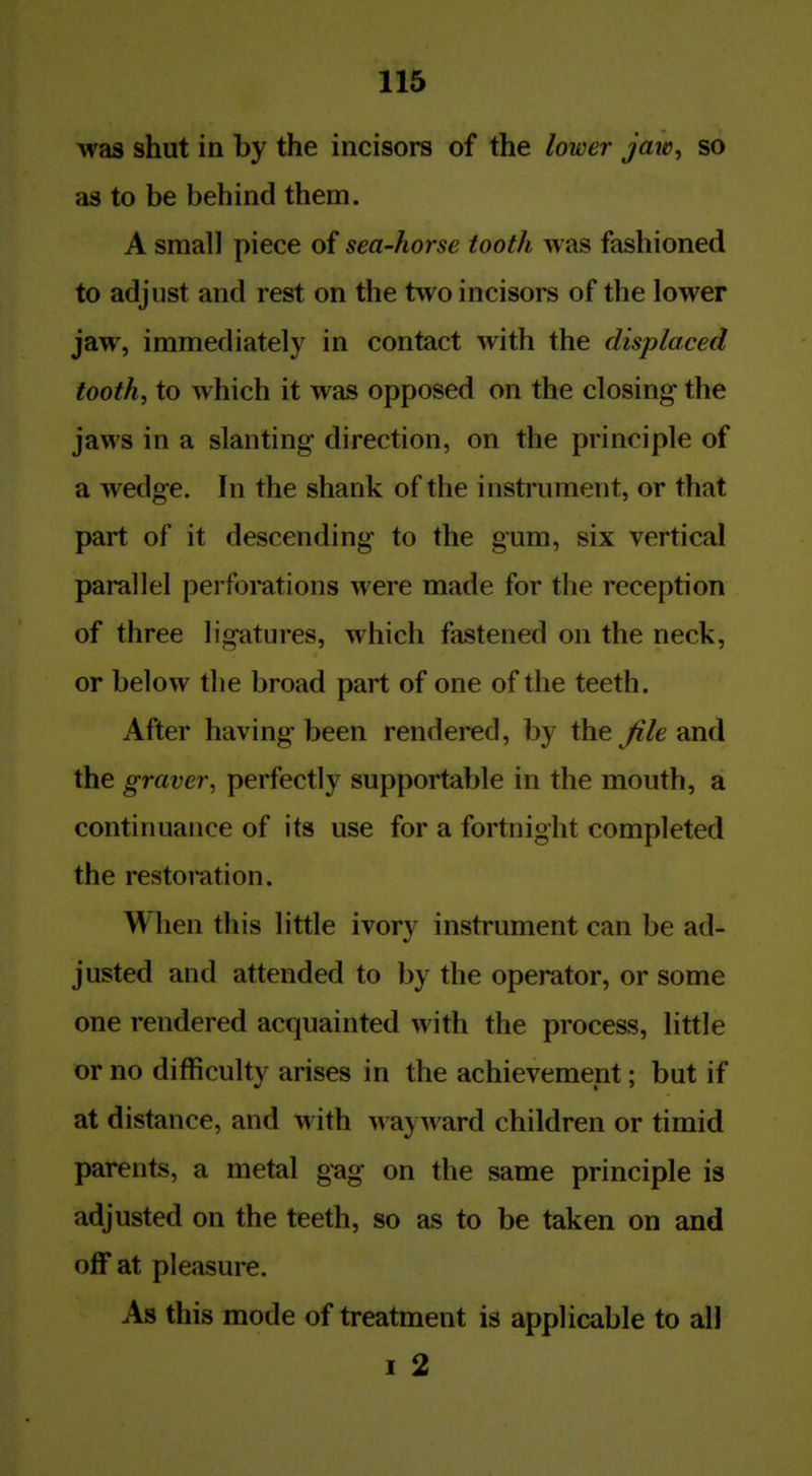 wa3 shut in by the incisors of the lower jaiv, so as to be behind them. A small piece of sea-horse tooth was fashioned to adjust and rest on the two incisors of the lower jaw, immediately in contact with the displaced tooth, to which it was opposed on the closing- the jaws in a slanting direction, on the principle of a wedge. In the shank of the instrument, or that part of it descending to the gum, six vertical parallel perforations were made for the reception of three ligatures, which fastened on the neck, or below the broad part of one of the teeth. After having been rendered, by the Jile and the graver, perfectly supportable in the mouth, a continuance of its use for a fortnight completed the restoration. When this little ivorv instrument can be ad- justed and attended to by the operator, or some one rendered acquainted with the process, little or no difficulty arises in the achievement; but if at distance, and with wayward children or timid parents, a metal gag on the same principle is adjusted on the teeth, so as to be taken on and off at pleasure. As this mode of treatment is applicable to all I 2